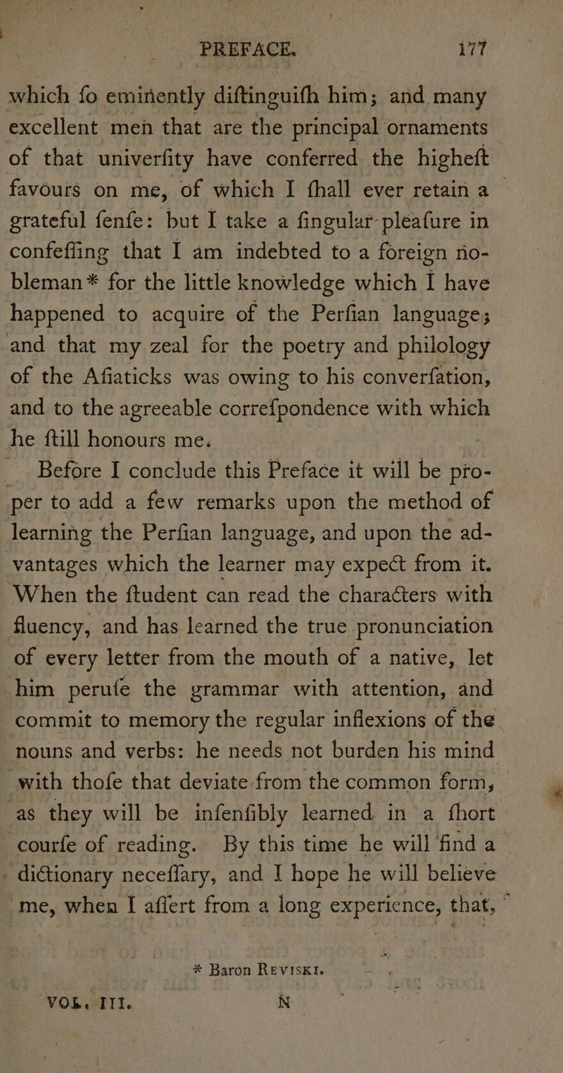 which fo eminently diftinguifh him; and many excellent meh that are the principal ornaments of that univerfity have conferred the higheft favours on me, of which I fhall ever retain a — grateful fenfe: but I take a fingular-pleafure in confeffing that I am indebted to a foreign no- bleman * for the little knowledge which I have happened to acquire of the Perfian language; and that my zeal for the poetry and philology of the Afiaticks was owing to his converfation, and to the agreeable correfpondence with which he {till honours me. Before I conclude this Preface it will be pio- per to add a few remarks upon the method of learning the Perfian language, and upon the ad- vantages which the learner may expect from it. When the ftudent can read the characters with fluency, and has learned the true pronunciation of every letter from the mouth of a native, let him perufe the grammar with attention, and commit to memory the regular inflexions of the nouns and verbs: he needs not burden his mind with thofe that deviate from the common form, as they will be infenfibly learned in a thort. -courfe of reading. By this time he will find a _ dictionary neceffary, and I hope he will believe me, when [ afiert from a long experience, that, : * Baron Reviskt. VO. III. N