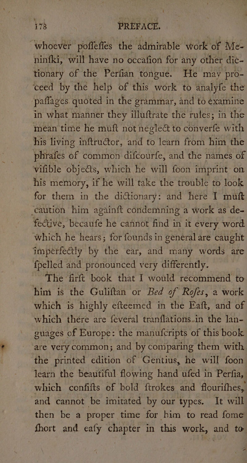 whoever poffeffes the Aiinitabie’ Wore or Nites ninfki, will have no occafion for any other dic- tionary of the Perfian tongue. He may pro- ceed by the help of this work to analyfe the paffages quoted in the grammar, and to éxamine in what manner they illuftrate the rules; in the mean time he muft not neglect to dt vette with his living inftructor, and to learn from him the phrafes of common difcourfe, and the names of vifible objects, which he will foon imprint~ on his memory, if he will take the trouble to look for them in the dictionary: and here I muft ‘caution him againft condemning a work as de- fective, becaufe he cannot find in it every word which he hears; for founds in general are caught imperfectly by the ear, and many words are {pelled and pronounced very differently. The firft book that I would recommend to him is the Guliftan or Bed of Rofes, a work which is highly efteemed in the Faft, and of which there are feveral tranflations.in the lan- guages of Europe: the manufcripts of this book are very common; and by comparing them with the printed edition ot Gentius, he will foon learn the beautiful flowing hand ufed in Perfia, which confifts of bold ftrokes and flourifhes, and cannot be imitated by our types. It will then be a proper time for him to read fome fhort and ecafy chapter in this work, and to “~ a“