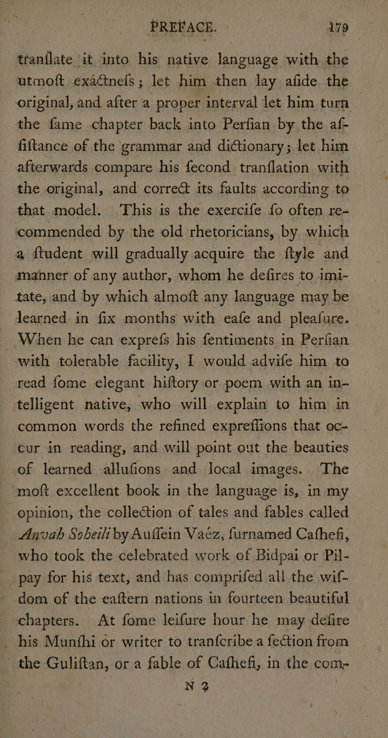 tranilate it into his native language with the utmoft exactnels; let him then lay afide the original, and after a proper interval let him turn the fame chapter back into Perfian by the af- fiftance of the grammar and dictionary; let him afterwards compare his fecond tranflation with the original, and correct its faults according to that model. This is the exercife fo often re- commended by the old rhetoricians, by which a ftudent will gradually acquire the ftyle and manner of any author, whom he defires to imi- tate, and by which almoft any language may be -dearned in fix months with eafe and pleafure. 3 When he can exprefs his fentiments in Perfian with tolerable facility, I would advife him ta read fome elegant hiftory or poem with an in- telligent native, who will explain to him in common words the refined exprefiions that oc- cur in reading, and will point out the beauties of learned allufions and local images. The -moft excellent book in the language is, in my opinion, the collection of tales and fables called — Anvah Sobeili by Auffein Vaez, furnamed Cathefi, who took the celebrated work of Bidpai or Pil- pay for his text, and has comprifed all the wif- dom of the eaftern nations in fourteen beautiful chapters. At fome leifure hour he may defire _ his Munthi or writer to tranfcribe a fection from the Guliftan, or a fable of Cafhefi, in the com- | N 2