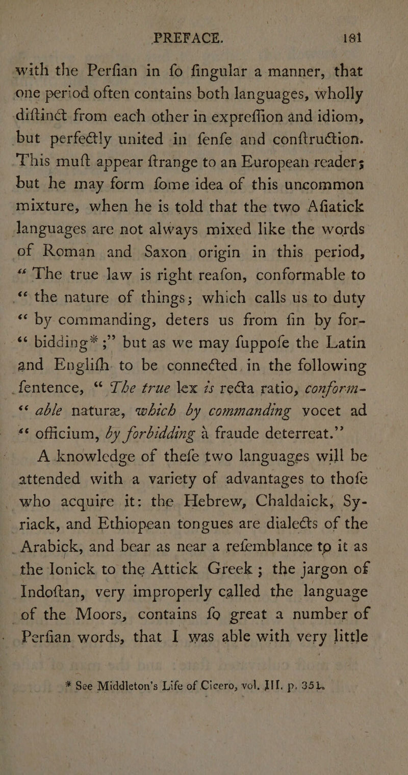 with the Perfian in fo fingular a manner, that one period often contains both languages, wholly diftinct from each other in expreffion and idiom, but perfectly united in fenfe and conftruction. This muft appear ftrange to an European readers but he may form fome idea of this uncommon mixture, when he is told that the two Afiatick Janguages are not always mixed like the words of Roman and Saxon origin in this period, “ The true Jaw is right reafon, conformable to “the nature of things; which calls us to duty «“ by commanding, deters us from fin by for- ‘* bidding ;”” but as we may fuppofe the Latin and Englifh to be connected. in the following fentence, “ The true lex 7s re&amp;ta ratio, conform- ‘« gble nature, which by commanding vocet ad “© oficium, 4y forbidding a fraude deterreat.”’ A knowledge of thefe two languages will be attended with a variety of advantages to thofe — who acquire it: the Hebrew, Chaldaick, Sy- riack, and Ethiopean tongues are diale¢ts of the Arabick, and bear as near a refemblance to it as the Ionick to the Attick Greek; the jargon of Indoftan, very improperly called the language of the Moors, contains fo great a number of Perfian words, that I was able with very little * See Middleton’s Life of Cicero, vol. III. p. 351.
