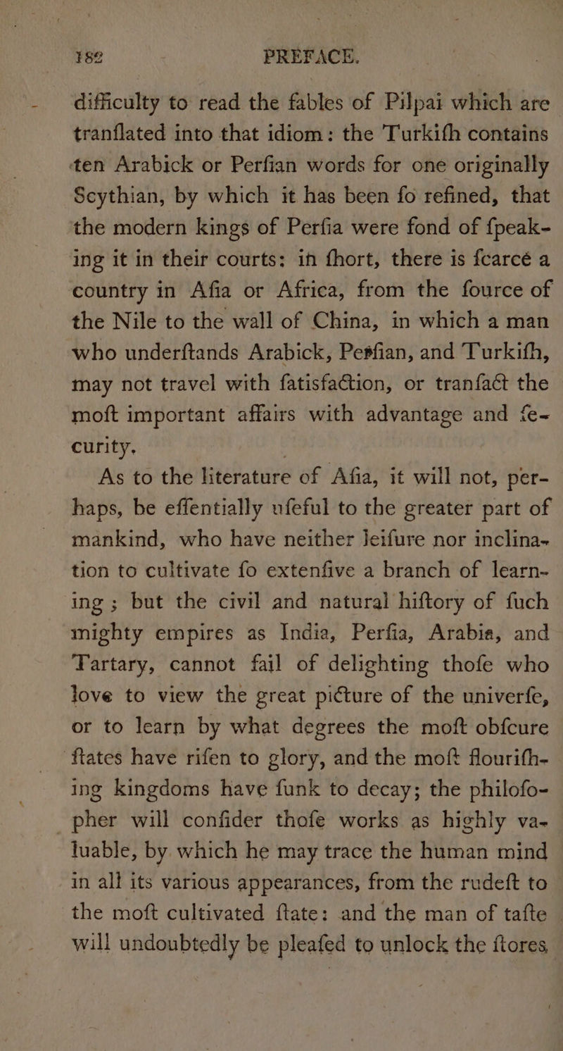 difficulty to read the fables of Pilpai which are tranflated into that idiom: the Turkith contains ten Arabick or Perfian words for one originally Scythian, by which it has been fo refined, that the modern kings of Perfia were fond of {peak- ing it in their courts: in fhort, there is fearcé a country in Afia or Africa, from the fource of the Nile to the wall of China, in which a man who underftands Arabick, Petfian, and Turkifh, may not travel with fatisfaction, or tranfact the moft important affairs with advantage and fe- curity. | As to the literature of Afia, it will not, per- haps, be effentially ufeful to the greater part of mankind, who have neither Jeifure nor inclina- tion to cultivate fo extenfive a branch of learn- ing ; but the civil and natural hiftory of fuch mighty empires as India, Perfia, Arabia, and Tartary, cannot fail of delighting thofe who love to view the great picture of the univerfe, or to learn by what degrees the moft obfcure ftates have rifen to glory, and the moft flourith- ing kingdoms have funk to decay; the philofo- _pher will confider thofe works as highly va- luable, by which he may trace the human mind in all its various appearances, from the rudeft to the moft cultivated ftate: and the man of tafte — will undoubtedly be pleafed to unlock the ftores