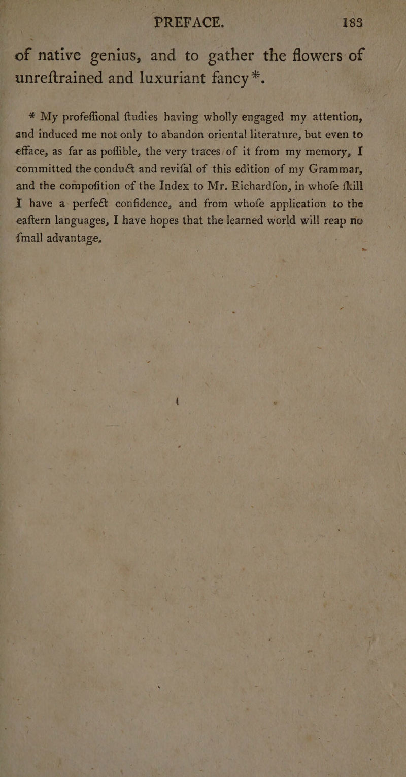 of native genius, and to gather the flowers of unreftrained and luxuriant fancy*. * My profeffional ftudies having wholly engaged my attention, and induced me not only to abandon oriental literature, but even to efface, as far as poflible, the very traces of it from my memory, I committed the condué and revifal of this edition of my Grammar, and the compofition of the Index to Mr. Bichardfon, in whofe fkill { have a-perfeét confidence, and from whofe application to the eaftern languages, I have hopes that the learned world will reap no fmall advantage,