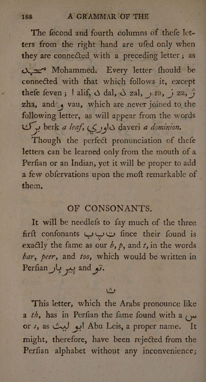 The fecond and fourth columns of thefe Iet- ters from the right hand are ufed only when they are connected with a preceding letter ; as d=” Mohammed. Every letter fhould be connected with that which follows it, extcept thefe feven; | alif, S dal, zal, yra,_) za, J zha, and’ _4 vau, which are never joined to, the following letter, as will appear from the words Sy berk a leaf, cS er sgl daveri a dominion. Though the perfect pronunciation of thefe letters can be learned only from the mouth of a Perfian or an Indian, yet it will be praper to add a few obfervations upon the moft remarkable of © them. OF CONSONANTS. It will be needlefs to fay much of the three firft confonants .».W wu» fince their found is exadtly the fame as our 4, pf, and ¢,in the words bar, peer, and too, which would be written in -Perfian jl Bc and 4. ‘This letter, which the Arabs pronounce like a th, has in Perfian the fame found with a ow ors, as CJ gs! Abu Leis, a proper name. It might, therefore, have been rejected from the Perfian alphabet without any inconvenience;