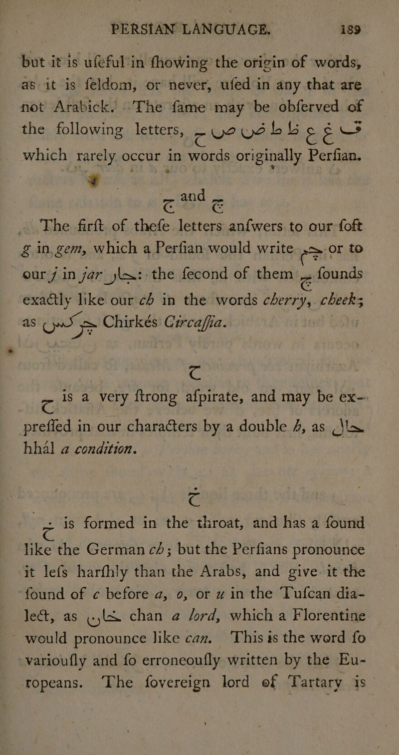 but it is ufeful in fhowing the origin of words, as it is feldom, or never, ufed in any that are not Arabick. The fame may be obferved of the following letters, cue Vd bb 3 &amp; Ws which rarely occur in words originally Partie Pe zg and &amp; The firft of thefe letters anfwers to our foft &amp; in, gem, which a Perfian would write = or to our/ in yar _jla:-the fecond of them _. founds exactly like our ch in the words Veathe cheeks as Ow Chirkés Circaffia. C c is a very {trong afpirate, and may be ex- | preffed in our characters by a double 4, as (\in hhal a condition. c | -. is formed in the throat, and has a found like the German cd; but the Perfians pronounce it lefs harfhly than the Arabs, and give it the ‘found of c before a, 0, or w in the Tufcan dia- lect, as (LX chan @ lord, which a Florentine - would pronounce like can. This is the word fo -varioufly and fo erroneouily written by the Eu- _ fopeans. The fovereign lord ef Tartary is