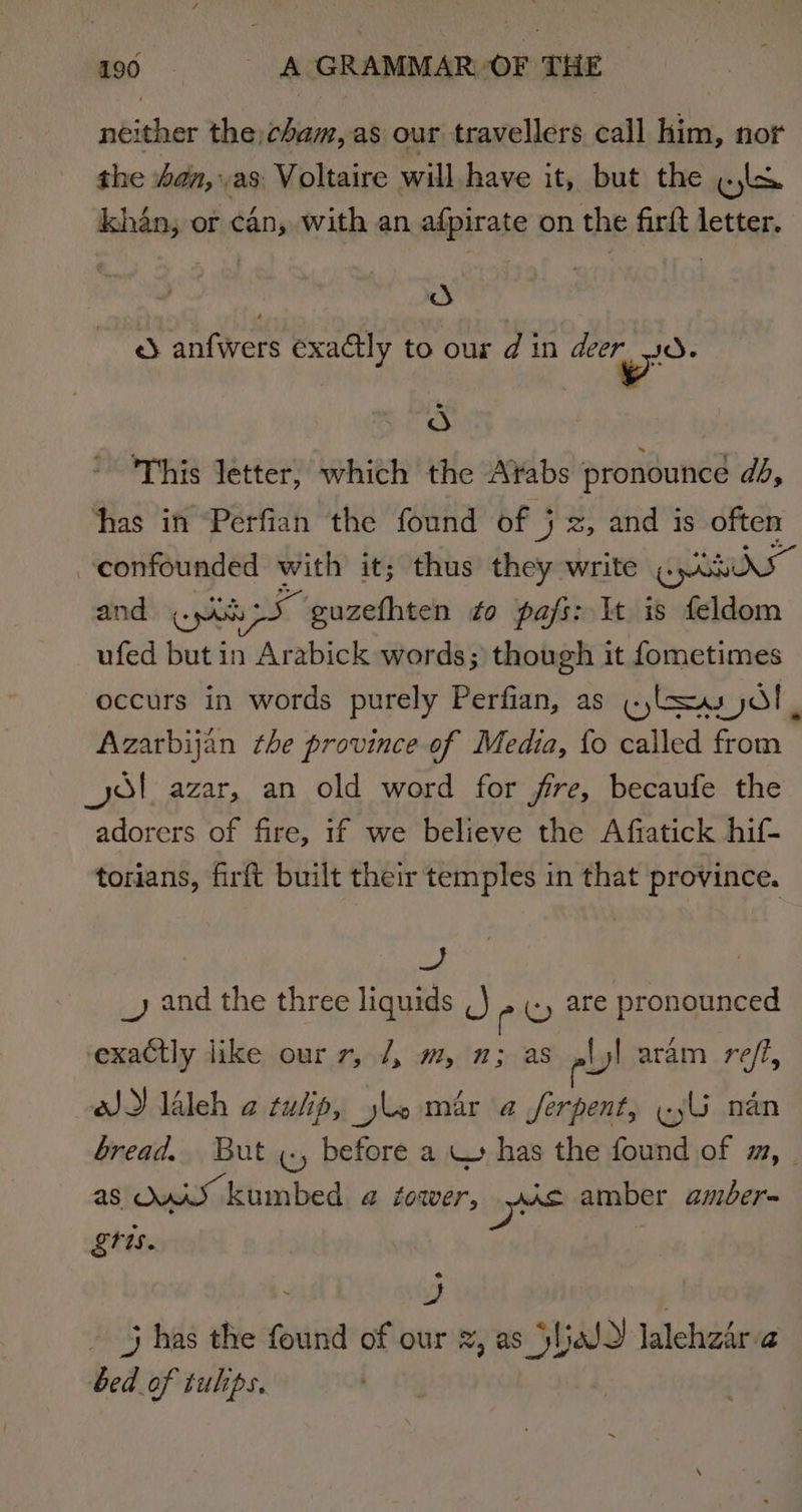 neither the;cham, as our travellers call him, nor the an, as Voltaire will have it, but the ols khan, or can, with an afpirate on the firft letter. od e) anfwers exactly to our din deer od. d This letter, which the Ar¥abs pronounce db, ‘has in Perfian the found of 5 j 2, and is often confounded with it; thus they write Gem and (pas ue guzefhten ¢o pajfs: It is feldom ufed but in Arabick words; though it fometimes occurs in words purely Perfian, as «lsu jd! , Azarbijan the province of Media, {o called from ol azar, an old word for fire, becaufe the adorers of fire, if we believe the Afiatick hif- torians, firft built their temples in that province. as _y and the three liquids ,) py are pronounced exactly like our 7, /, m, 1; as ,lyl aram reff, oJ) laleh a tulip, yle mar a Jferpent, «yl nan bread. But ¢., before a W has the found of m, | as OAL kumbed a4 foaer, AS amber amber- tis. ~ oe 3 has the found of our 2, as SljaJ2 lalehzar ‘a bed of tulips.