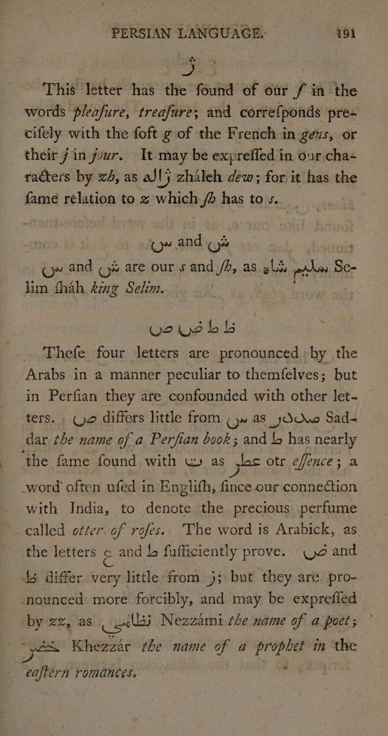 This letter has the found of our / in the words pleafure, treafure; and corre{ponds pre- cifely with the foft g of the French in gezs, or their 7 in your. It may be expreffed in our cha racters by x4, as al} zhaleh dew; for it has the fame rélation to z which J has tos. | (~~ and (ys cy and (9% are our s and /A, as ohh rahe. Sc- lim thah Aime Selim. woiushs Thefe four letters are pronounced by the _ Arabs in a manner peculiar to themfelves; but in Perfian they are confounded with other let. _ ters. . (yo differs little from (yw as_yOOuwo Sad- dar the name of a Perfian book; and bb has nearly ‘the fame found with w as yes otr effence; a _word often ufed in Englith, fince our conne@ion with India, to denote the precious. perfume . called otter. of rofes. The word is Arabick, as the letters &amp; and 4, fufficiently prove. and 43 differ very little from 5; but they are. pro-. nounced: more forcibly, and may be exprefled _ by zz, as cel Nezzami the name of a poet; Pico Khezzar the name of a prophet in the eaftern romances.