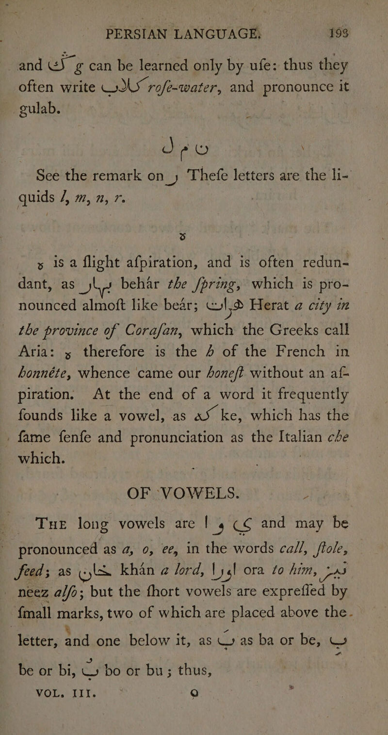 and GS g can be learned only by ufe: thus they often write WILY rofe-water, and pronounce it culab. | ; J PO See the remark on_) Thefe letters are the li- quids /, m, n, 7. re) s isa flight afpiration, and is often redun- dant, as ls behar the /pring, which is pro- nounced almoft like bear; ld Herat @ city in the province of Corafan, which the Greeks call Aria: x therefore is the 4 of the French in honnéte, whence came our Aoneft without an af- piration. At the end of a word it frequently founds like a vowel, as aS ke, which has the _ fame fenfe and pronunciation as the Italian ce which. OF VOWELS. ; Tue long vowels are | 4 C¢ and may be pronounced as a, 0, ee, in the words call, ftole, feed; as (yl khan a lord, |) yl ora fo him, om neez a/fo; but the fhort vowels are exprefied by fmall marks, two of which are placed above the. , ‘ letter, and one below it, as Was ba or be, W a) %) be or bi, W bo or bu; thus, MOU. DIN, 3. | Q