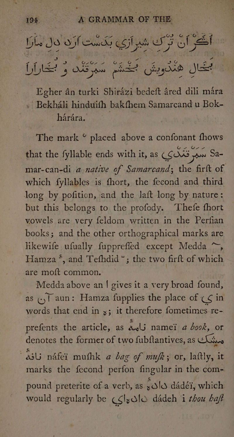 ms: 198 Ca aa GRAMMAR OF THE, G 2G oe bv Je 3 Sets gay ol St Lie Os S OS ys &gt; al Kiyy04d jet Eegher an Packs Shirazi bedeft 4red dili mara . Bekhali hinduifh bakfhem Samarcand u Bok- hardra. The mark % placed above a confonant fhows Ur that the fyllable ends with it, as (SOS 3 yon Sa- mar-can-di a native of Samarcand; the firft of which fyllables is fhort, the fecond and third long by pofition, and the lat long by nature : but this belongs to the profody. ‘Thefe fhort vowels are very feldom written in the Perfian books; and the other orthographical marks are hikewife.ufually fupprefled except Medda ~, Hamza *, and Tefhdid”; the two firft of which are moft common. | Medda above an | gives it a very broad found, as (yf aun: Hamza fupplies the place of CS in words that end in y; it therefore fometimes re- prefents the article, as mee namei a dook, or denotes the former of two fubftantives, as Soin SS et ane eae : 34 ndfei mufthk a bag of mufk; or, lattly, it marks the fecond perfon fingular.in the com- pound preterite of a verb, as Bsles dadéi, which