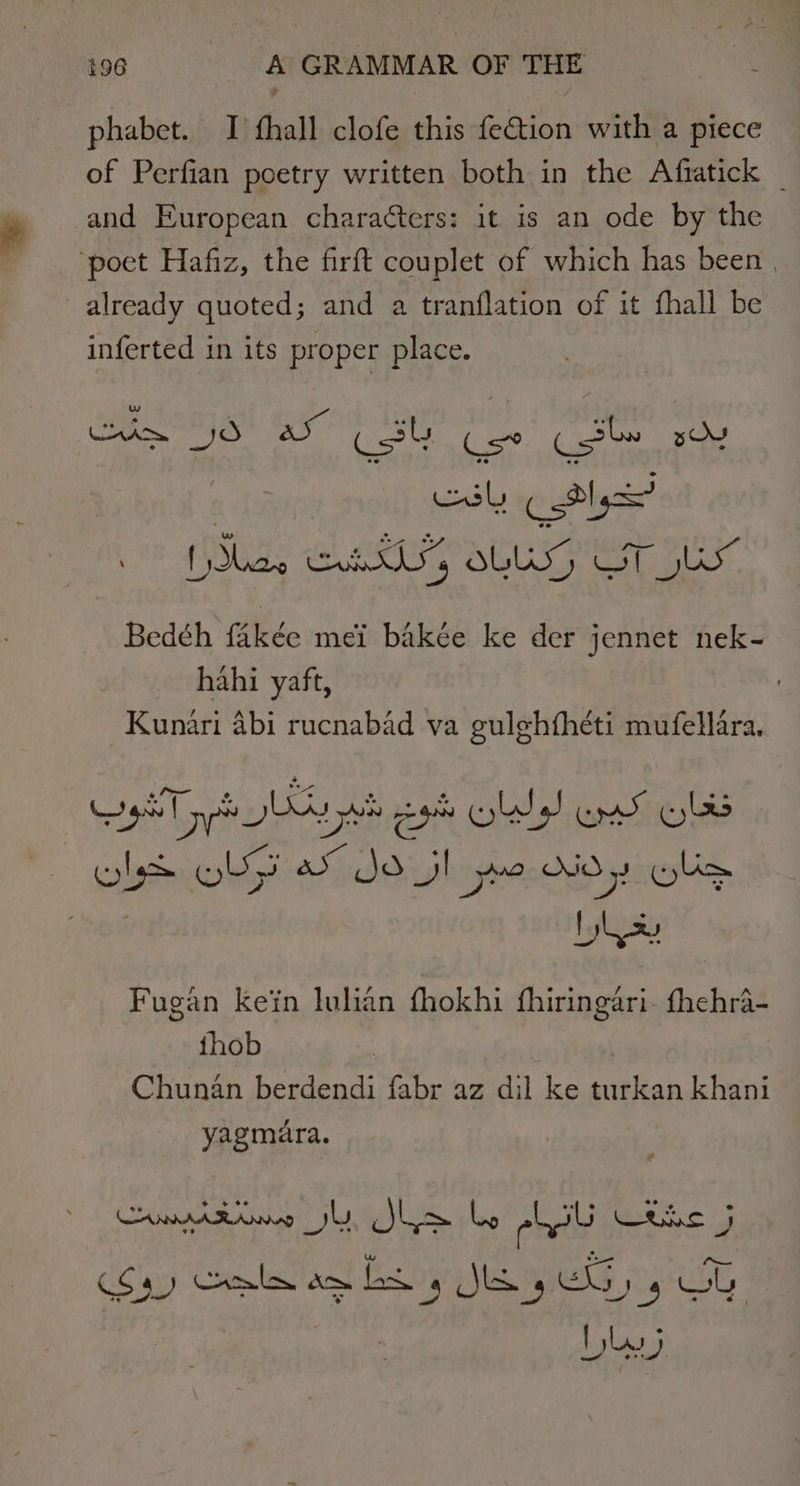 phabet. I hall clofe this Paton with a piece of Perfian poetry written both in the Afratick and European characters: it is an ode by the ‘poet Hafiz, the firft couplet of which has been | already quoted; and a tranflation of it fhall be inferted in its proper place. esl tly! (Slee Seite Wa OLS, Soh ie. Bedéh fakée mei bakée ke der jennet nek- hahi yaft, Kunari abi rucnabad va gulghfhéti mufellara, pT yp Ay yo cs old Ermey Whe ealptriwbty 4 JSG! ye OO, sols : bhse Fugan kein lulian fhokhi fhiringari. fhehra- thob Chunan berdendi fabr az dil ke sag khani yagmara. Comision yl, Jha be chi Bis 5 et