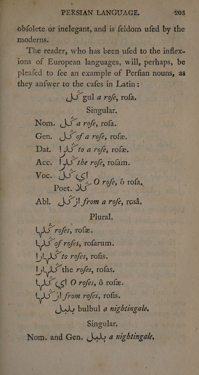 ‘ - PERSIAN LANGUAGE, 203 obfolete.or inelegant, and is feldom ufed by the moderns. The reader, who has been ufed to the inflex- ions of European languages, will, perhaps, be pleafed to fee an example of Perfian nouns, as they anfwer to the cafes in Latin: hy gul a rofe, rofa, Singular. Nom. a rofe, rofa. Gen. sb “of a rofe, role. Dat. pee to a rofe, rofe, Acc. 15 the rofe, rofam. Vo * Reaves O rofe, 0 rota, a a Neeg from a rofe, rosa, Plural. LAs rafes, rofe. Lixo of rofes, rofarum. pee to rofes, rofis. LL ds the rofes, rofas, CS! O rofes, 6 rofe. Big from rofes, rofis. Aw bulbul @ nightingale, ‘Singular, Nom. and Gen. wks a nightingale,