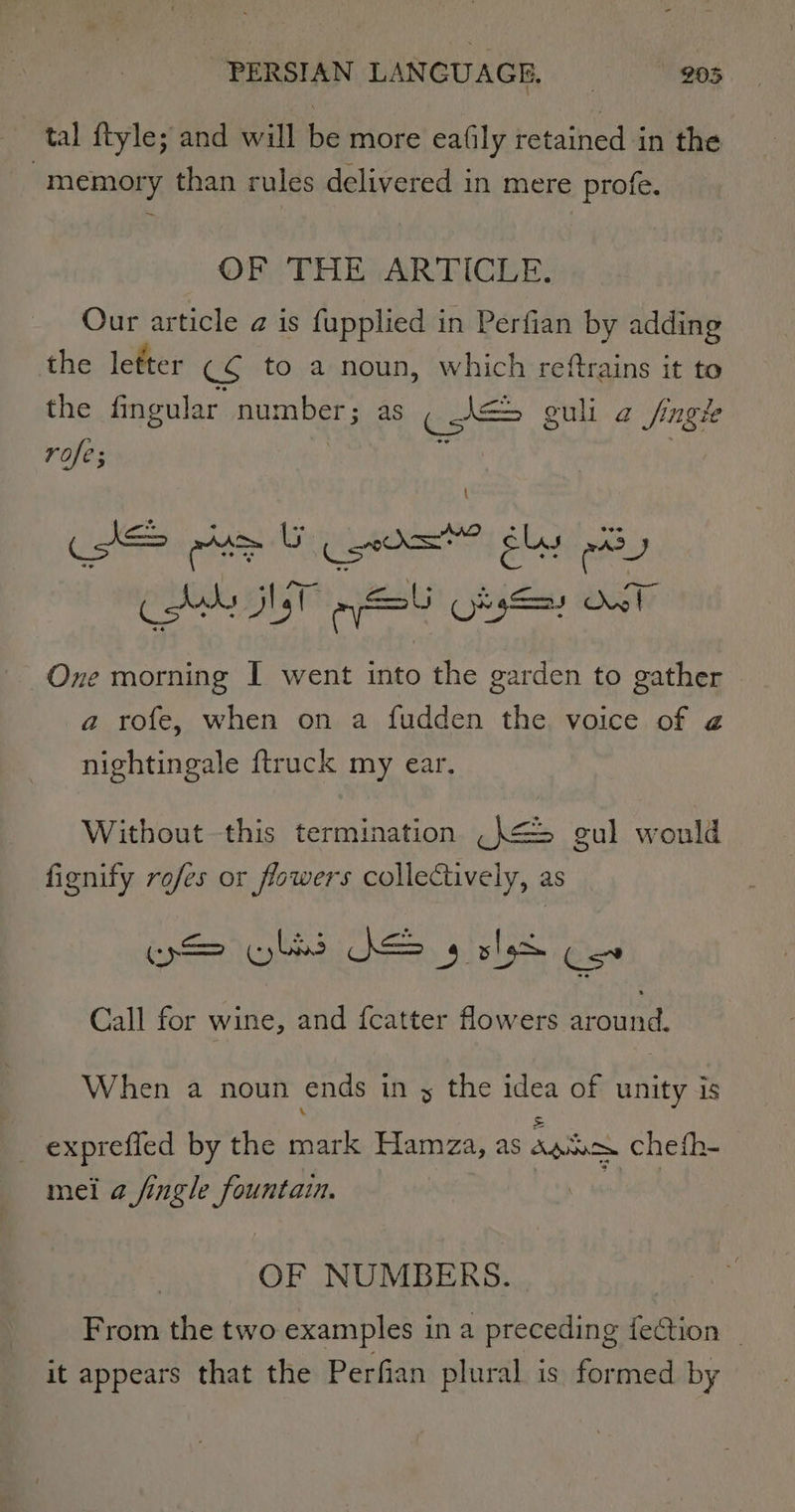 tal ftyle; and will be more eafily retained in the memory than rules delivered in mere profe. OF THEY ARTICLE: Our article a is fupplied in Perfian by adding the letter ©¢ to a noun, which reftrains it to the fingular number; as ( A= guli 2 fingk rofe; : AS eta Gio ely rary Cds Het my OksSay Ow! One morning I went into the garden to gather a rofe, when on a fudden the voice of 2 nightingale {truck my ear. Without this termination _}&lt;=&gt; gul wonld fignify rofes or flowers collectively, as iS yls DS 4 oh Cos Call for wine, and {catter flowers around. When a noun ends in s the idea of unity is = _ expreffed by the mark Hamza, as agi cheth- mei 2 fingle fountain. OF NUMBERS. From the two examples in a preceding fection _ it appears that the Perfian plural is formed by