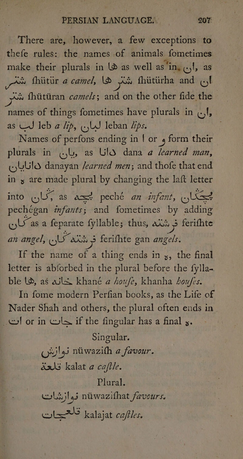 There are, however, a few exceptions to thefe rules: the names of animals fometimes — make their plurals in \® as well as ‘iny «y!, as re fhiitiir 2 camel, \® K&amp; fhiitiirha and cyl Sh dhiittiran camels; and on the other fide the - names of things fometimes have plurals in |, as UJ leb a lip, «LJ leban “ps. Names of perfons ending in | or 4 form their plurals in «jl, as ld dana @ learned man, «WLIO danayan /earned men; and thofe that end in x are made plural by changing the laft letter into eg as ost peche an infant, ois pechégan imfants; and fometimes by adding ost 5 as a feparate fyllable; thus, acs i ferifhte an angel, Sa oa ferifhte gan angels. If the name of a thing ends in ,, the final letter is abforbed in the plural before the fylla- ble (9, as ail khané a houfe, khanha Loufes. In fome modern Perfian books, as the Life of Nader Shah and others, the plural often ends in wi or in Wla if the fingular has a final y. Singular. Ou! niiwazith a favour. K2ks kalat a caftle. Plural. WLijlss ntiwazifhat favours. le kalajat ca/tles.