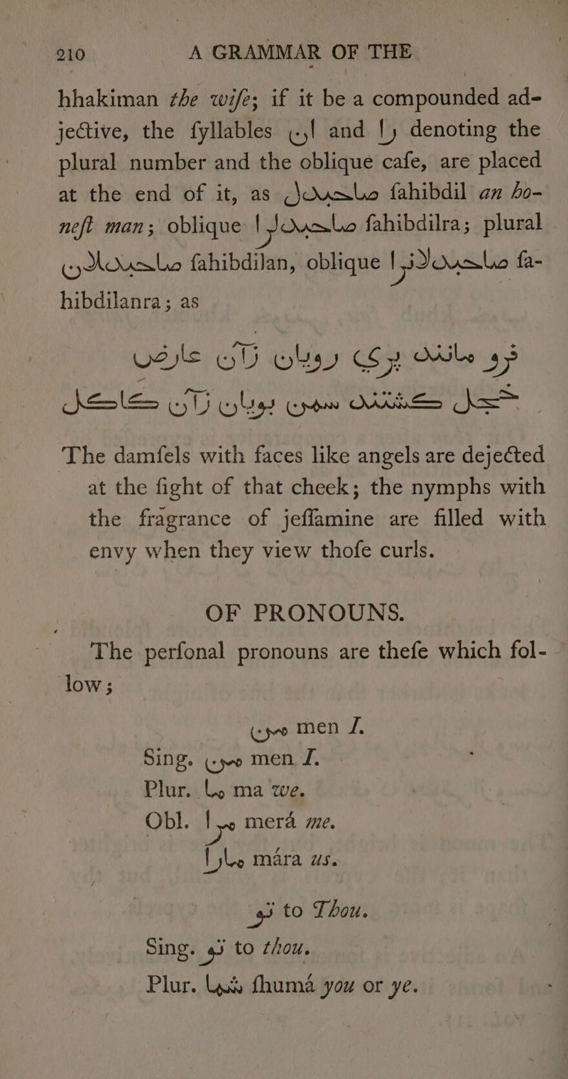 hhakiman ¢he wife; if it be a compounded ad- jective, the fyllables «.,! and |) denoting the plural number and the oblique cafe, are placed at the end of it, as (\Osale fahibdil an ho- neft man; oblique | JOusbe fahibdilra; plural ¢yAdusle fahibdilan, oblique | Dousle fa- hibdilanra; as SSE ST Whe Cro KEES bo - The damfels with faces like angels are dejected at the fight of that cheek; the nymphs with the fragrance of jeffamine are filled with envy when they view thofe curls. OF PRONOUNS. The perfonal pronouns are thefe which fol- low; «jo men I, Sing. ¢po men. J. Plur.. lL, ma we. Obl. ly mera me. lle mara Us. 4 to Thou. Sing. s to thou. Plur. Was fhuma you or ye.