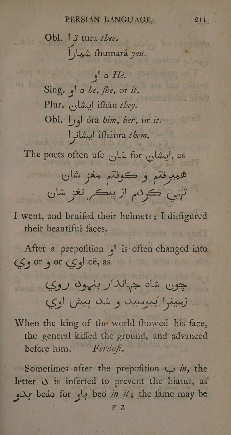 PERSIAN LANGUAGE, 7 Bais , Obl. Is tura thee. pve: fhumara you. it, o He. Sing. 4! o be, fhe, or ifs &gt; Plur. (ylaul ithan cbey. Obl. {) 1! ora him, her, or tt: ee Lawl ifhanra them. The poets often ufe «yks for qylayl, as Raisins ang) 2 { went, and bruifed their helmets; I dishgured their beautiful faces. After a prepofition 4! is often changed into (C4 Or 4 or &lt;F) 0é, as: S39) Opty I&gt; obk Ose Sal OY sae § Onan Awe) When the king of the world fhowed his face, the general kiffed the ground, and advanced before him. Ferduf. Sometimes after the prepofition 4 mm, the letter 3 is inferted to prevent the hiatus, as a gos bedo for ¢ly bed im it; the fame may be P 2