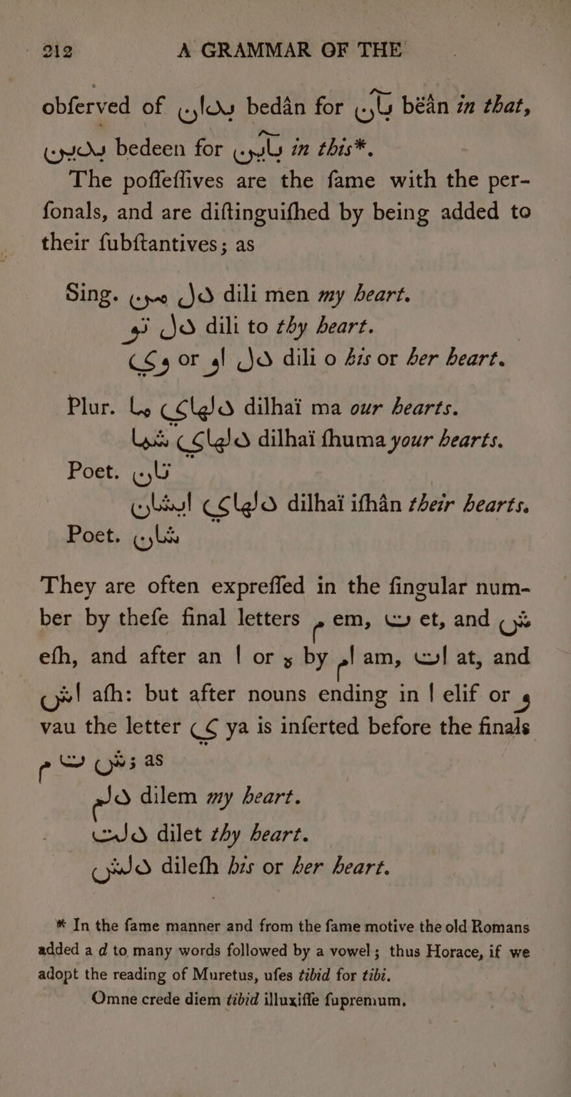 pbierved of wyloy bedan for (yu béin zn that, (oy bedeen for ee in this*., The poffeflives are the fame with the per- fonals, and are diftinguifhed by being added to their fubftantives; as Sing. ¢yo jo dili men my heart. 9 Jo dili to hy heart. cas or 4! Jd dili o ss or ber heart. Plur. Ly C¢lgo dilhai ma our hearts. Lad CC (J dilhai fhuma your hearts. Poet. WU : bey! CClgo dilhai ithan their hearts, Poet. (Li They are often expreffed in the fingular num- ber by thefe final letters , em, ~ et, and (% efh, and after an | or x by ,! am, WI at, and cj»! afh: but after nouns ending in | elif or vau the letter CS ya is inferted before the finals Ly (v5 as dilem my heart. JO dilet thy Leart. (yO dileth bis or her heart. ® In the fame manner and from the fame motive the old Romans added a d to many words followed by a vowel; thus Horace, if we adopt the reading of Muretus, ufes tibid for tibz. Omne crede diem ¢ibid illuxiffe fupremum,