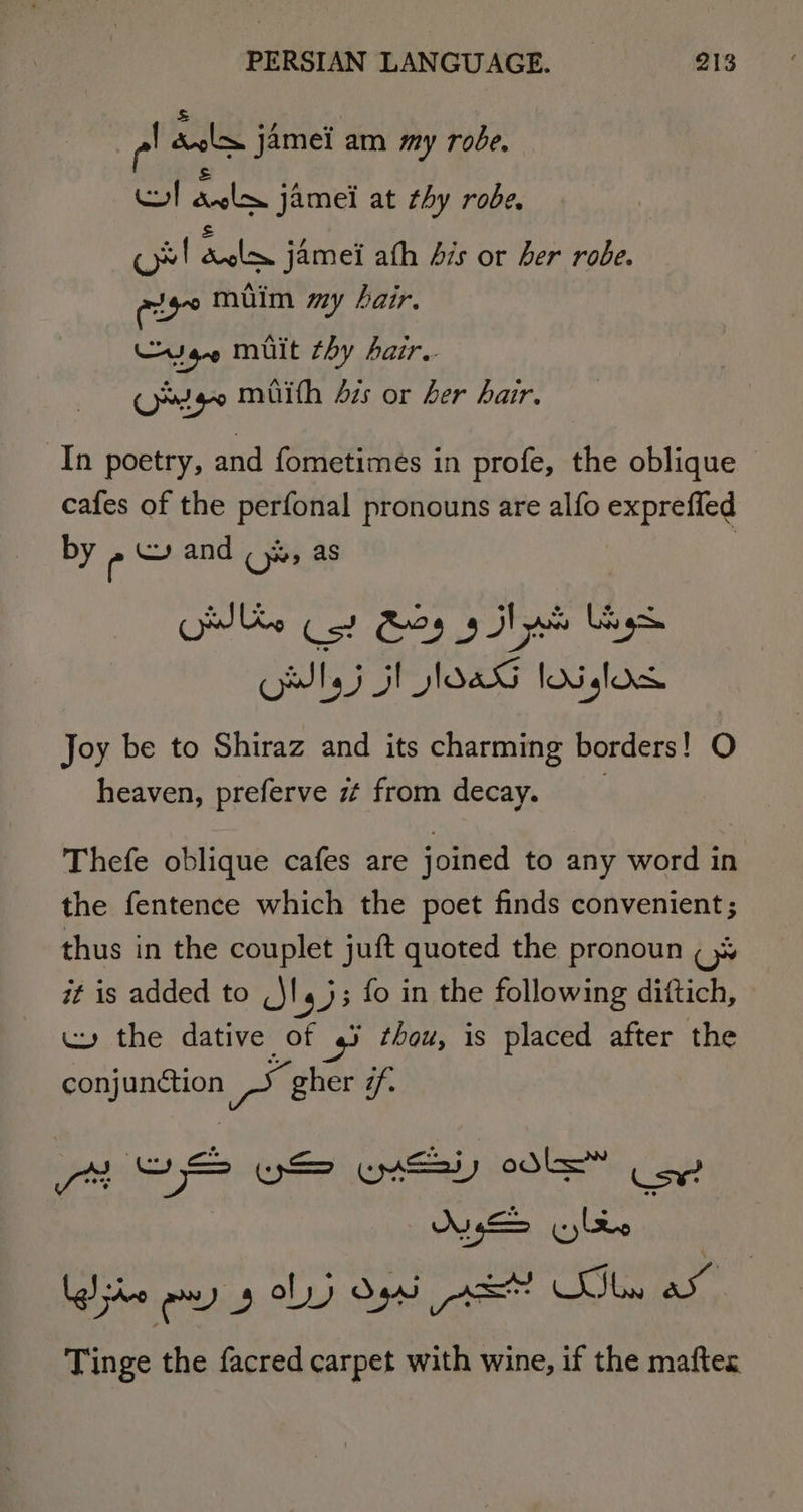 e! rene jamei am my robe. os) Raine jamei at thy robe, ce! lee jamei ath Avs or Ler robe. else muim my hair. Cyan mult thy Aair.. Omg muith 42s or her hair. In poetry, and fometimes in profe, the oblique cafes of the perfonal pronouns are alfo exprefled by ee and ( yx, as | es Cot Roy 9 Hd ys OWlyj 5 loaG lodslos Joy be to Shiraz and its charming borders! O heaven, preferve zt from decay. Thefe oblique cafes are joined to any word in the fentence which the poet finds convenient; thus in the couplet juft quoted the pronoun a it is added to MIESE fo in the following diftich, wy the dative of 4% thou, is placed after the conjunction arn gher @f. ON, . (cy ldo | Tinge the facred carpet with wine, if the maftes