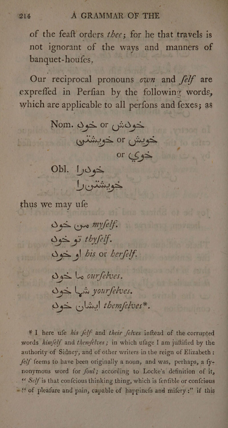 of the feaft orders thee; for he that travels is not ignorant of the ways and manners of Ree houfes, Our reciprocal pronouns owm and Self are exprefled in Perfian by the following words, which are applicable to all perfons and fexes; as Nom. Ogs Or CHD gs rig OF Cag SS a Obl. Dd 9% Lesttnngs thus we may ufe D5d Cpe myelf- Sgr gl bis or Lerfelf. Sax Ly ourfelves. — J Ls yourselves. Oo cybsul them/elves*. * I here ufe his felf and their Jelves inftead of the corrupted words him/elf and them/elves ; in which ufage I am juftified by the authority of Sidney, and of other writers-in the reign of Elizabeth: Jeif feems to have been originally a noun, and was, perhaps, a fy- nonymous word for foul; according to Locke’s definition of it, . £ Self is that confcious thinking thing, which is fenfible or confcious » ff of pleafure and pain, capable of happinefs and mifery :” if this