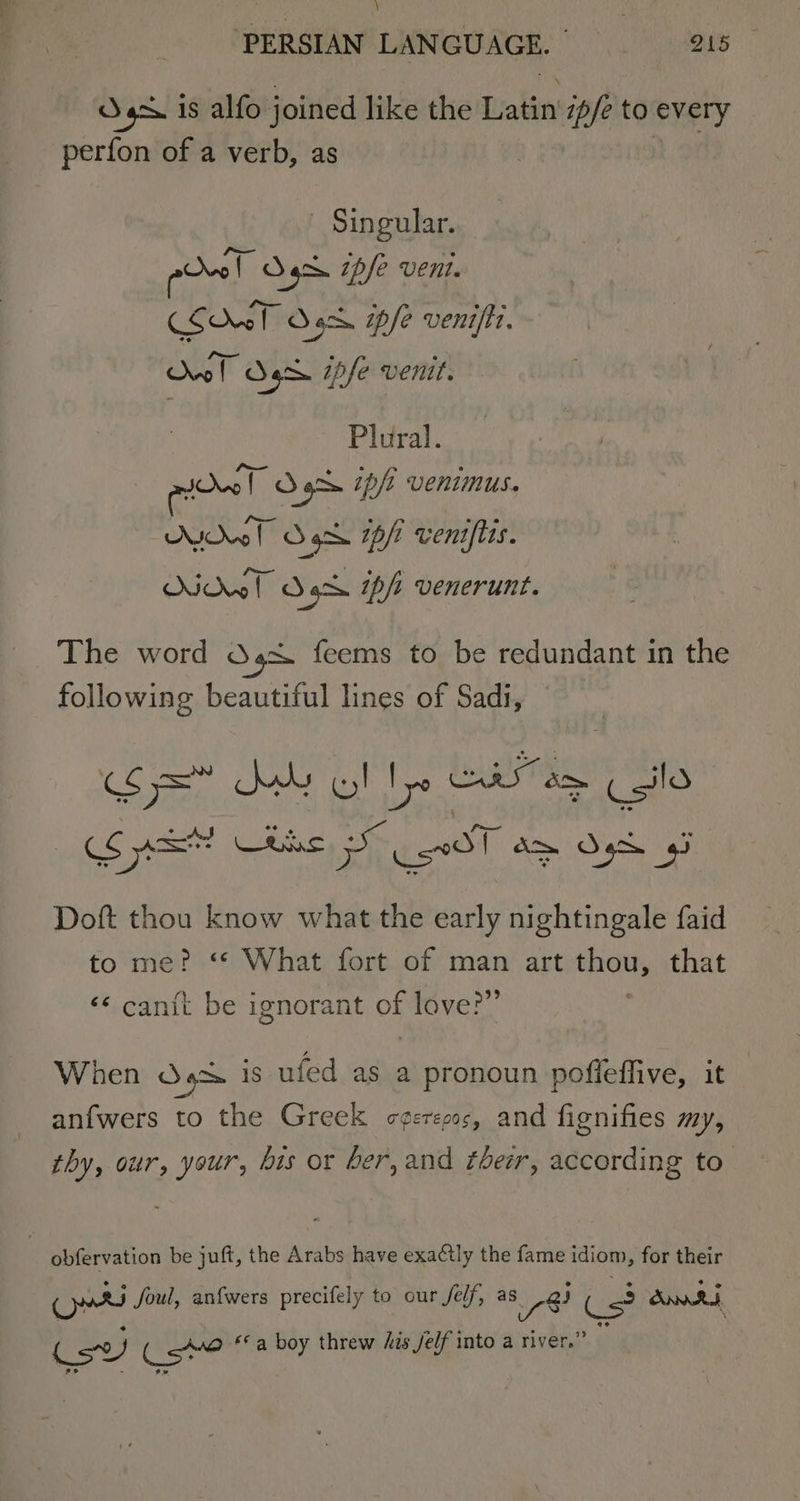 Sg is alfo joined like the Latin ipfe to every perfon of a verb, as Singular. poo! Oh ipfe vent. &lt;5 ho bres Sack. epfe venifit. Owl Od Sg. ipfe venit. Plural. mio!” O92 ip/t venimus. Kw T dS sgh ip/t venifies. Howl a gos tp/s venerunt. The word Osx feems to be redundant in the following beautiful lines of Sadi, © Ooms Suu cy! ie CU am Csilo oS anit or ae C0 a&gt; Ose Doft thou know what the early nightingale faid to me? “ What fort of man art pai that ‘¢ canit be ignorant of love?” When 4% is ufed as a pronoun pofleffive, it anfwers to the Greek c¢eresss, and fignifies my, thy, our, your, bis or ber, and ther, according to | obfervation be juft, the Arabs have exactly the fame idiom, for their Cro foul, anfwers precifely to our felf, as) Ss Bhd, sv ware *©a boy threw Ais jelf into a river.’