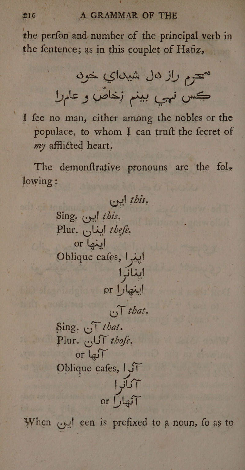 ears - 216 A GRAMMAR OF THE the perfon and. number of the principal verb in the fentence; as in this couplet of Hafiz, Oe lows Jo jh -= Dele 3 ee Cart ee ’ J fee no man, either among the nobles or the populace, to whom [| can truft the fecret of — my afflicted heart. The demonftrative pronouns are the fol lowing : Cyl this. Sing. cpu! this. Plur. . Uy! the/e. or [gill | Oblique cafes, Pat i or Dlg! yt that. Sing. (yl that. Plur. «UT thofe, orlgf Oblique cafes, il Vit or | last When (ys! een is prefixed to a noun, fo as to