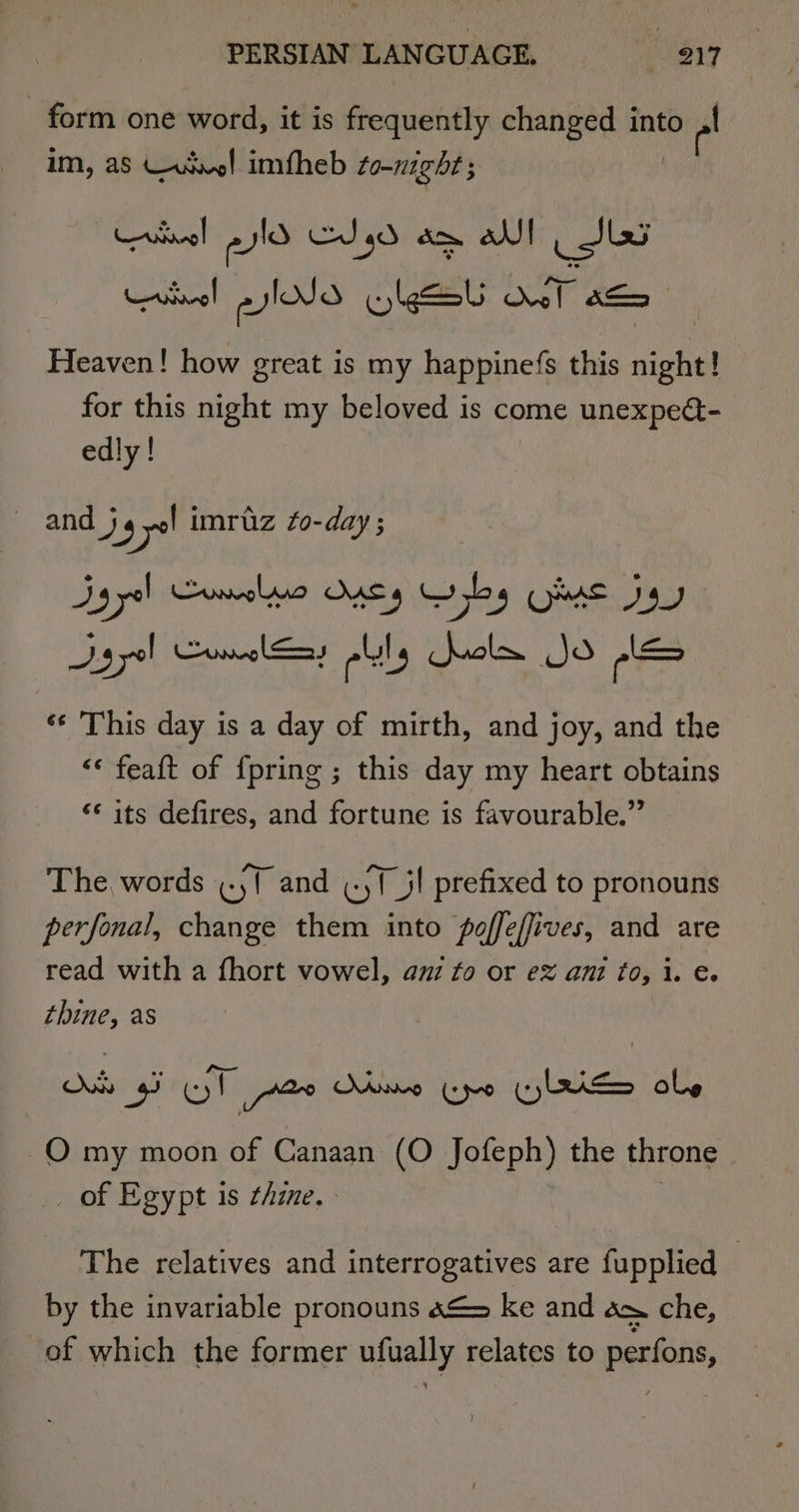 form one word, it is frequently changed into rad im, aS Wusvel imfheb so-nighr; Lrinnel eid Cg ae al | JLG Heaven! how great is my happinefs this night! for this night my beloved is come unexpeét- edly! and j4 Sa imruz fo-day ; Dy yel Comolmra Onsy Gybg Oot Jay Sgyel Comaleay lly dul Jo le ‘¢ This day is a day of mirth, and joy, and the &lt;« feaft of {pring ; this day my heart obtains *¢ its defires, and fortune is favourable.” The words (.,f and .yf_jl prefixed to pronouns perfonal, change them into poffeffives, and are read with a fhort vowel, au fo or e&amp; ani to, 1. e. thine, as O my moon of Canaan (O Jofeph) the throne of Egypt is thine. The relatives and interrogatives are fupplied — by the invariable pronouns 4&amp;&gt; ke and om che, of which the former ge, relates to perfons,