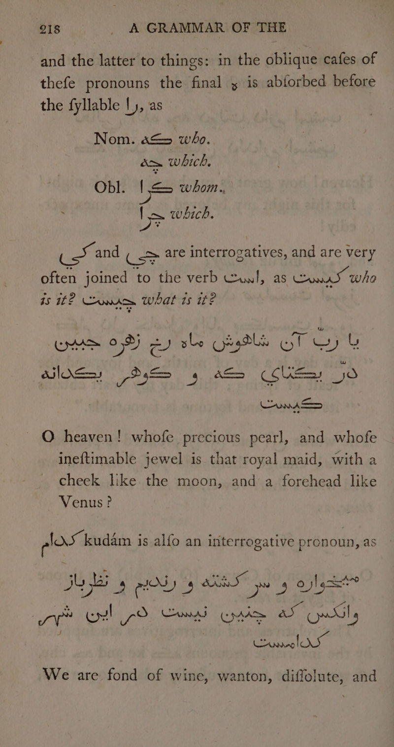 and the latter to things: in the oblique cafes of thefe pronouns the final y is abtorbed before the fyllable |), as Nom. a&amp;&gt; who. rota which, Obl. | &lt;&gt; whom. &gt; which. jabs and ( &gt; are interrogatives, and are very often joined ‘to the verb Cul, as Cee who is 12 onmace what ts it? OAS Of) 2) she Oasis GT Gy &amp; O heaven! whofe precious pearl, and whofe ineftimable jewel is that royal maid, with a cheek like the moon, and a forehead like Venus? Alar kudam is alfo an interrogative pronoun, as JU 4g OL s Fr lee pg obs We are fond of wine, wanton, diffolute, and