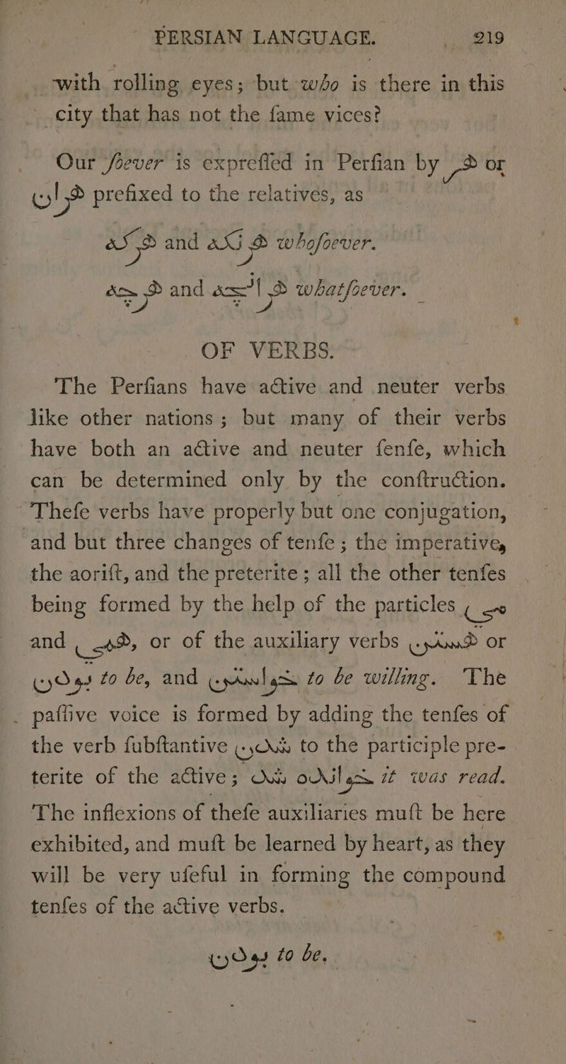 _ with rolling eyes; but wo is there in this city that has not the fame vices? Our fever is expreffed in Perfian by ® or wl prefixed to the relatives, as ane and aU 2 whofoever. meee and axl S whatfoever. f . OF .VERBS: The Perfians have active and neuter verbs like other nations; but many of their verbs have both an aétive and neuter fenfe, which can be determined only by the conftruction. ~’'Thefe verbs have properly but one conjugation, and but three changes of tenfe ; the imperative, the aorift, and the preterite ; all the other tenfes being formed by the help of the particles Use and Kot or of the auxiliary verbs prow ® oF CO 4. to be, and Gor to be willing. The . paffive voice is formed by adding the tenfes of the verb fubftantive (yO to the participle pre- terite of the active 5 Xb ods! Igoe it was read. The inflexions of thefe auxiliaries mutt be here exhibited, and muft be learned by heart, as they will be very ufeful in forming the compound tenfes of the active verbs.