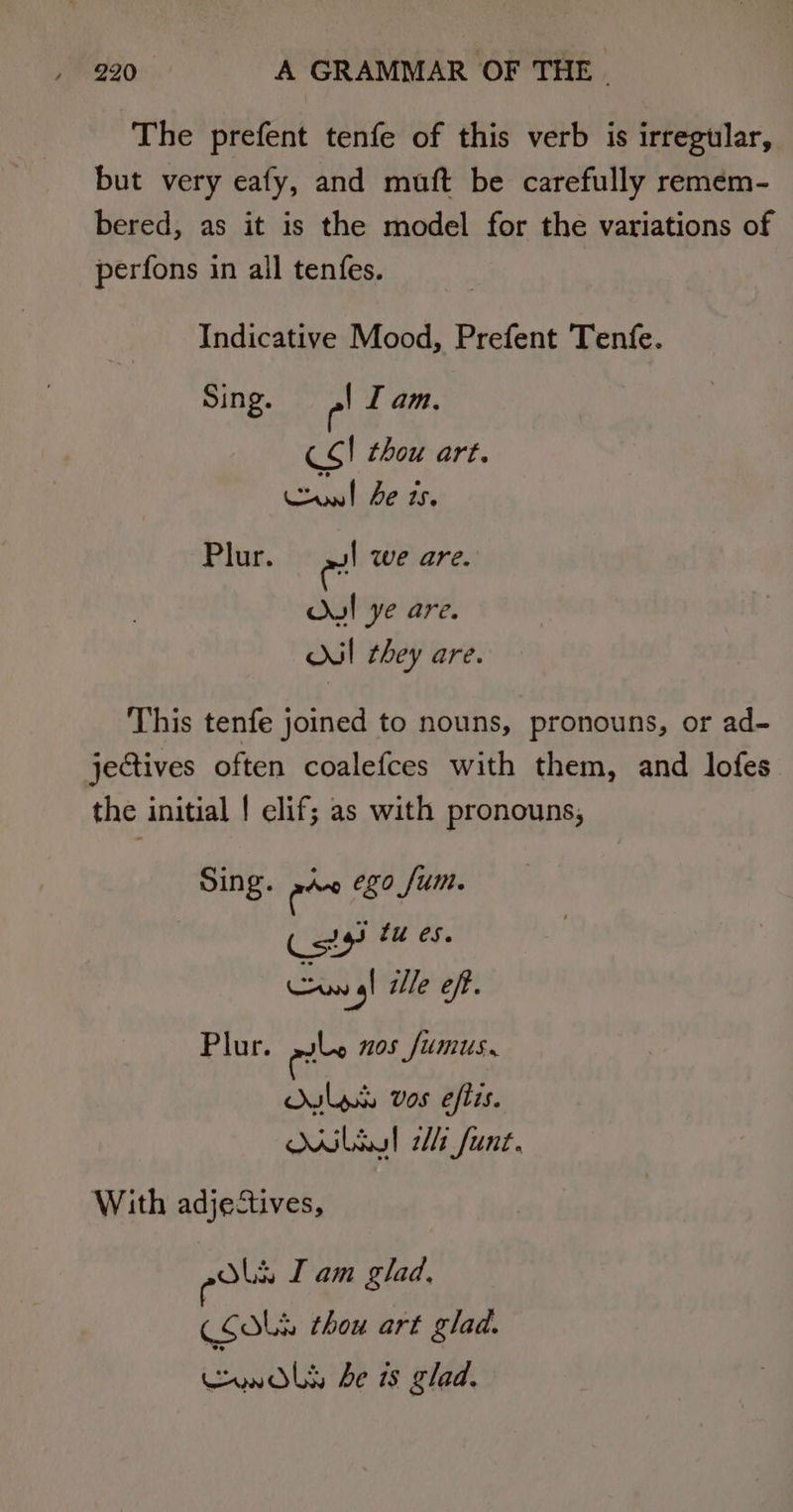 The prefent tenfe of this verb is irregular, but very eafy, and muft be carefully remem- bered, as it is the model for the variations of perfons in all tenfes. Indicative Mood, Prefent Tenfe. Sing. e| I am, CS | thou art. ee he ts. Plur. wl we are. Ou! ye are. I they are. This tenfe joined to nouns, pronouns, or ad~ jectives often coalefces with them, and lofes the initial | elif; as with pronouns, Sing. awe ego fum. esa fu es. Cun gl ile off. Plur. eile nos fumus. Is vos eftis. Mibxl Mt funt. With adjectives, pols I am glad, (SOLH thou art glad. awols be is glad.
