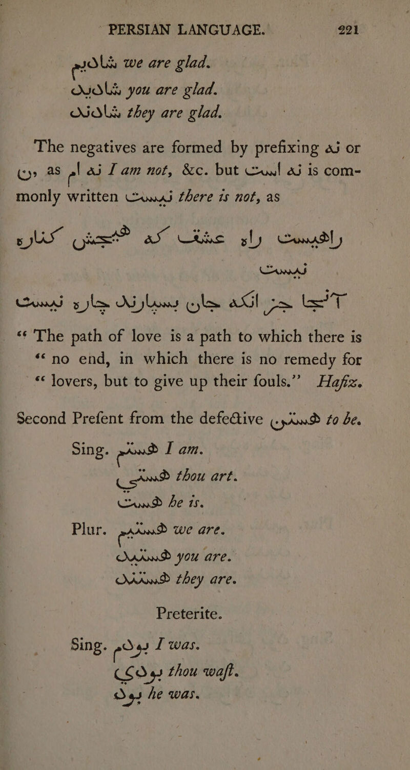 pols we are glad. NIDLS you are glad. NALS they are glad. The negatives are formed by prefixing a or (&gt; as -' ei Tam not, &amp;c. but Cul 25 is com- monly written Cus there is not, as 5 US ows AS Uthc. gly Stil’, n ve A © Cum syle Ailey ole aGl ox eT ‘¢ The path of love is a path to which there is ‘“no end, in which there is no remedy for «&lt; lovers, but to give up their fouls.” Hafiz. Second Prefent from the defe@ive ..0.8 #0 be. Sing. ernst IT am. Cot thou art. Caw Fe is. Plur. a we are. AWD you are. MWD they are. Preterite. Sing. eos I was. COdq thou waft. ray das he was.