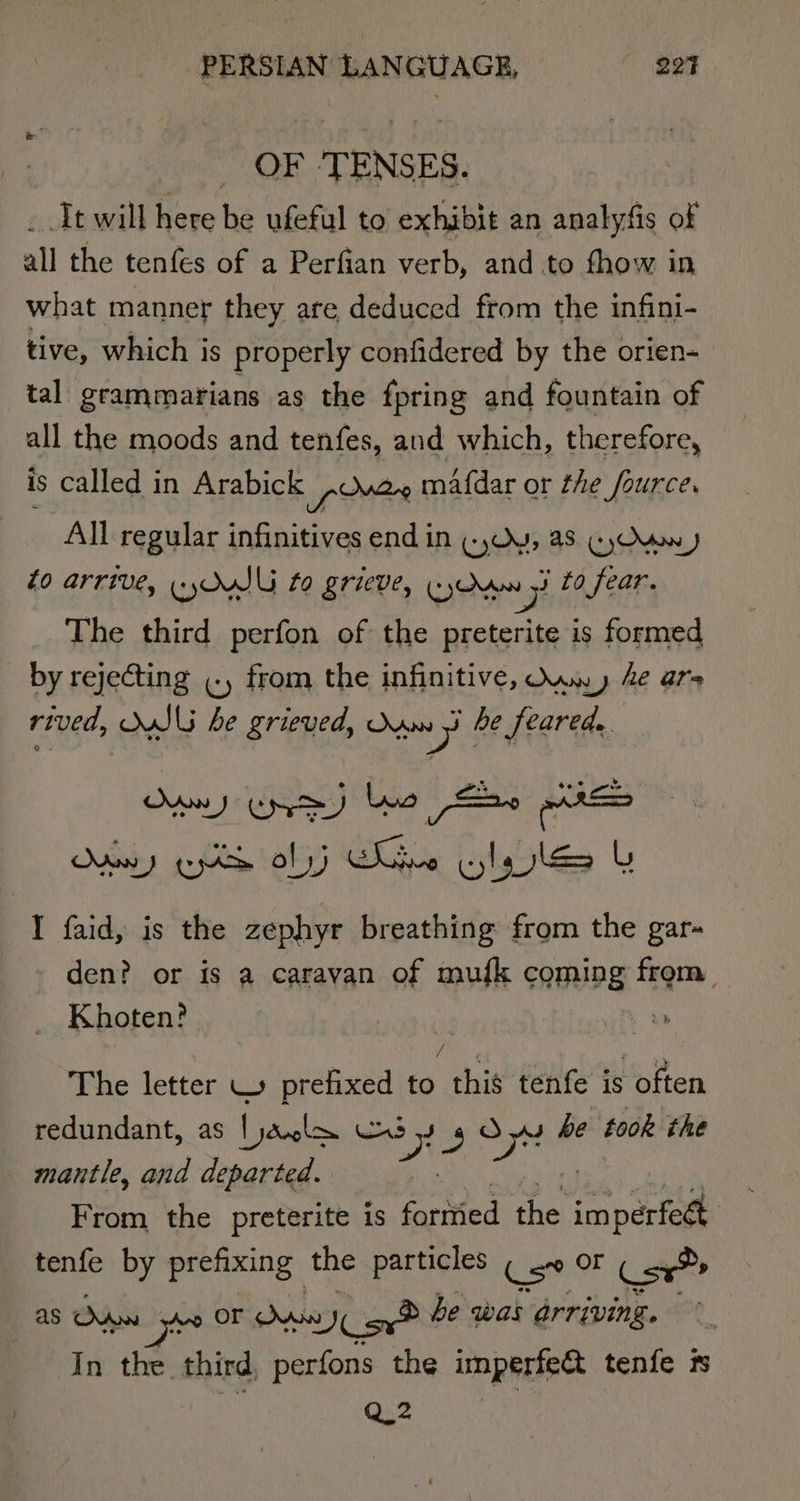 OF ‘TENSES. . Tt will here be ufeful to exhibit an analyfis of all the tenfes of a Perfian verb, and to fhow in what manner they are deduced from the infini- tive, which is properly confidered by the orien- tal grammarians as the fpring and fountain of all the moods and tenfes, and which, therefore, is called in Arabick free mAfdar or the fource. All regular infinitives end in (Oy, a8. GyOwx) to arrive, yw to grieve, yd oH to fear. The third perfon of the preterite is formed by rejecting cy from the infinitive, Own» Ae ars rived, WSU he grieved, nm yi he feared. Odtehy gobs Ke ty Bot its bie L 1 faid, is the zephyr breathing from the gar- den? or is a caravan of mufk coming from. Khoten? , | / : , a The letter \ prefixed to this tenfe is often redundant, as [yodrole 3 350 3 oy he took the mantle, and departed. From the preterite is foritied te inert tenfe by prefixing the particles Cee OF Csx® as Odon “ie OF ai Yes be was arriving. In the third, perfons the imperfe@ tenfe is Q2