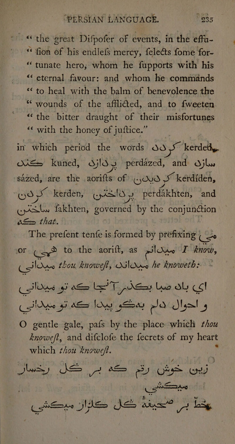 “© the ereat Difpofer of events, in the effu- “ fion of his endlefs mercy, {elects fome for- “tunate hero; whom he fupports with his “‘ eternal favour: and whom he commands “‘ to heal with the balm of benevolence the “ wounds of the affliéed, and to {weeten. “the bitter draught of their misfortunes ‘* with the honey of juftice.” , in. which period the words 3.5 kerdety. oe= kuned, djld \ perdazed, and djl ‘sazed, are the aorifts of WD» SS kerdiden, «) dS kerden, panto sy Her died and ‘ome fakhten, pavers by the au) BUCHon d= that. The prefent tenfe is formed by prefxing Cs Or Cay® to the aorift, as alone I know, Aout thou, knoweft, Milne he knoweth: ee LT 1 peas luo dL &lt;1 isin of b&gt; lows c— ea Slam! 4 O gentle gale, pafs by the place which thou knoweft, and difclofe the fecrets of my heart which thou knowe/. Bey te ows) SSS 3 8S ey Os ov