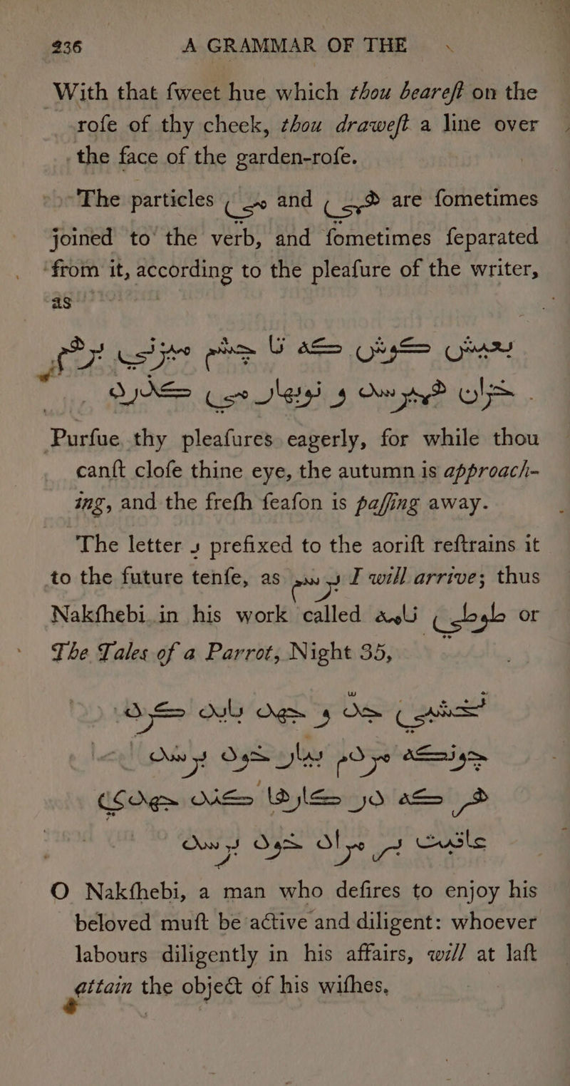 With that fweet hue which thou deareft on the rofe of thy cheek, thou draweft a line over the face of the garden-rofe. The particles ( _» and ( _,® are fometimes joined to the verb, and fometimes feparated ‘from it, aie to the pleafure of the writer, as | oy tes Seog B sacl ab puis thy pleafures eagerly, for while thou can{t clofe thine eye, the autumn is approach- ing, and the frefh feafon is pafing away. The letter s prefixed to the aorift reftrains it to the future tenfe, as .. 4 F will arrive; thus Nakfhebi.in his work called al (gbyb or The Tales of a Parrot, Night 35, . ma) &gt; ami ML gE 4 Oe (nh Own 5! open pd yo OS ai gm CSOg&gt; NES Idjleo 50 s 2 te 5 Ot 'y ar usle O Nakthebi, a man who defires to enjoy his beloved muft be active and diligent: whoever labours diligently in his affairs, wi// at laft ger the object of his wifhes.
