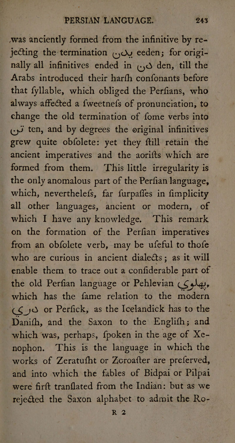 was anciently formed from the infinitive by re- _ ‘jecting the termination «,dy eeden; for origi- nally all infinitives ended in (yd den, till the Arabs introduced their harfh confonants before that fyllable, which obliged the Perfians, who always affected a {weetnefs of pronunciation, to change the old termination of fome verbs into «ys ten, and by degrees the original infinitives grew quite obfolete: yet they ftill retain the ancient imperatives and the aorifts which are formed from them. This little irregularity is the only anomalous part of the Perfian language, which, neverthelefs, far furpaffes in fimplicity all other languages, ancient or modern, of which I have any knowledge. This remark on the formation of the Perfian imperatives from an obfolete verb, may be ufeful to thofe who are curious in ancient dialects; as it will enable them to trace out a confiderable part of the old Perfian language or Pehlevian (¢ sly, which has the fame relation to the modern C¢_yO or Perfick, as the Icelandick has to the Danifh, and the Saxon to the Englith ; and which was, perhaps, fpoken in the age of Xe- nophon. This is the language in which the works of Zeratufht or Zcroafter are preferved, and into which the fables of Bidpai or Pilpai were firft tranflated from the Indian: but as we rejected the Saxon alphabet to admit the Ro- R 2