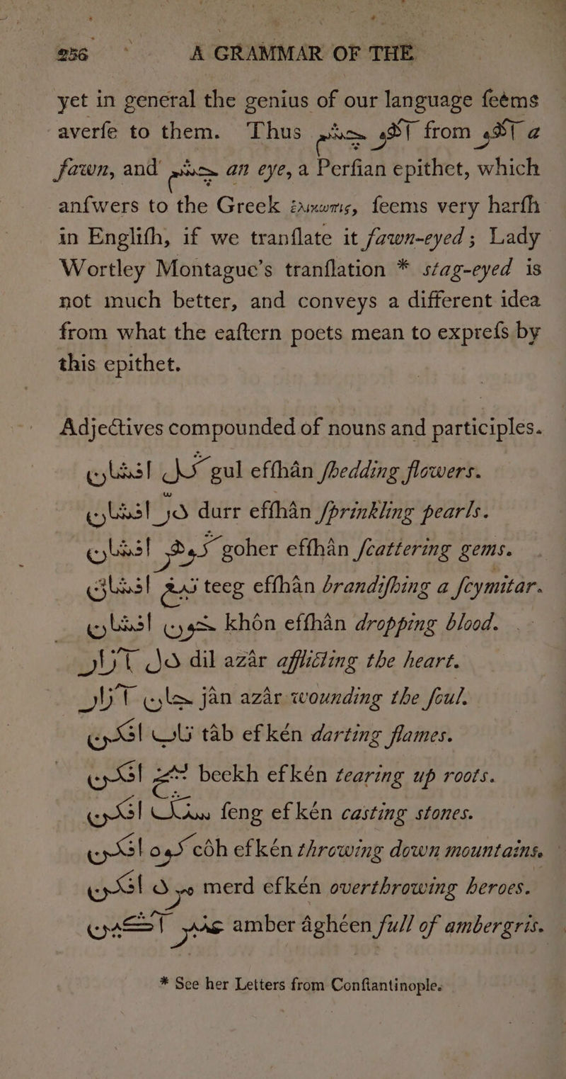 yet in general the genius of our language feéms averfe to them. Thus ence 3ST from Sa fawn, and’ »xo an eye, a Perfian epithet, which anfwers to the Greek ianwms, feems very harfh in Englith, if we tranflate it fawn-eyed; Lady Wortley Montague’s tranflation * stag-eyed is not much better, and conveys a different idea from what the eaftern poets mean to exprefs by this epithet. Adjectives compounded of nouns and participles. gy lds] hase gul effhan /hedding flowers. iselusrtis durr effhan /prinkling pearls. gb! Pe goher effhan /cattering gems. bas! asi teeg effhan brandifhing a fcymitar. best (Kgs khon effhan dropping blood. _ UT jo dil azar afflicting the heart. OUT jyle jan azar wounding the foul. EG! WI tab ef ken darting flames. Ep | ae beekh ef kén tearing up roots. EG, dies feng ef kén casting stones. ee O45 coh ef ken ¢hrowing down mountains. — ey Sb as ys merd efkén overthrowing heroes. Coin ye amber aghéen full of ambergris. * Sce her Letters from Conftantinople.