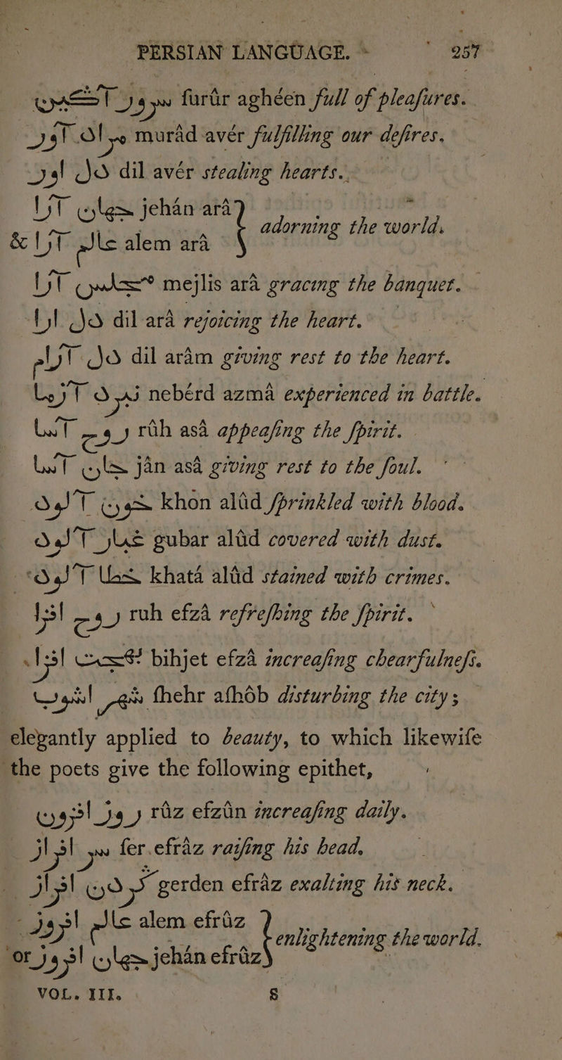 oon ry 19 furdr aghéen full * pleafieres. Js! Tl ye murad: aver fulfilling our defires. yal Jo dil avér stealing hearts. UT Elem jehan ara &amp; IT alls alem ara as ‘ adorning the world, tak Ows=? mejlis ara gracing the banquet. Ul jo dil ara rejoicing the heart. Uy Jo dil aram giving rest to the heart. Ly ytd aj nebérd azma experienced in battle. Lot ey ruh asa appeafing the fpirit. — Lat jl jan asa giving rest to the foul. &amp; ST oy khon alid /prinkled with blood. SST js gubar altid covered with dust. ed SST las khata altid stained with crimes. 13 ey ruh efza refrefhing the fpirit. AI Cas bihjet efzd increafing chearfulnefi. el ye fhehr afhob disturbing the city; — elevantly applied to deauty, to which likewife the poets give the following epithet, wy Ses) _y thz efzin increafing daily. J} »~ fer.efraz raifing his head, | IN! (yd » gerden efraz exalting his neck. sy: els alem efriz light the world. Ors +&gt; lem jehan “hah See VOL. III. S
