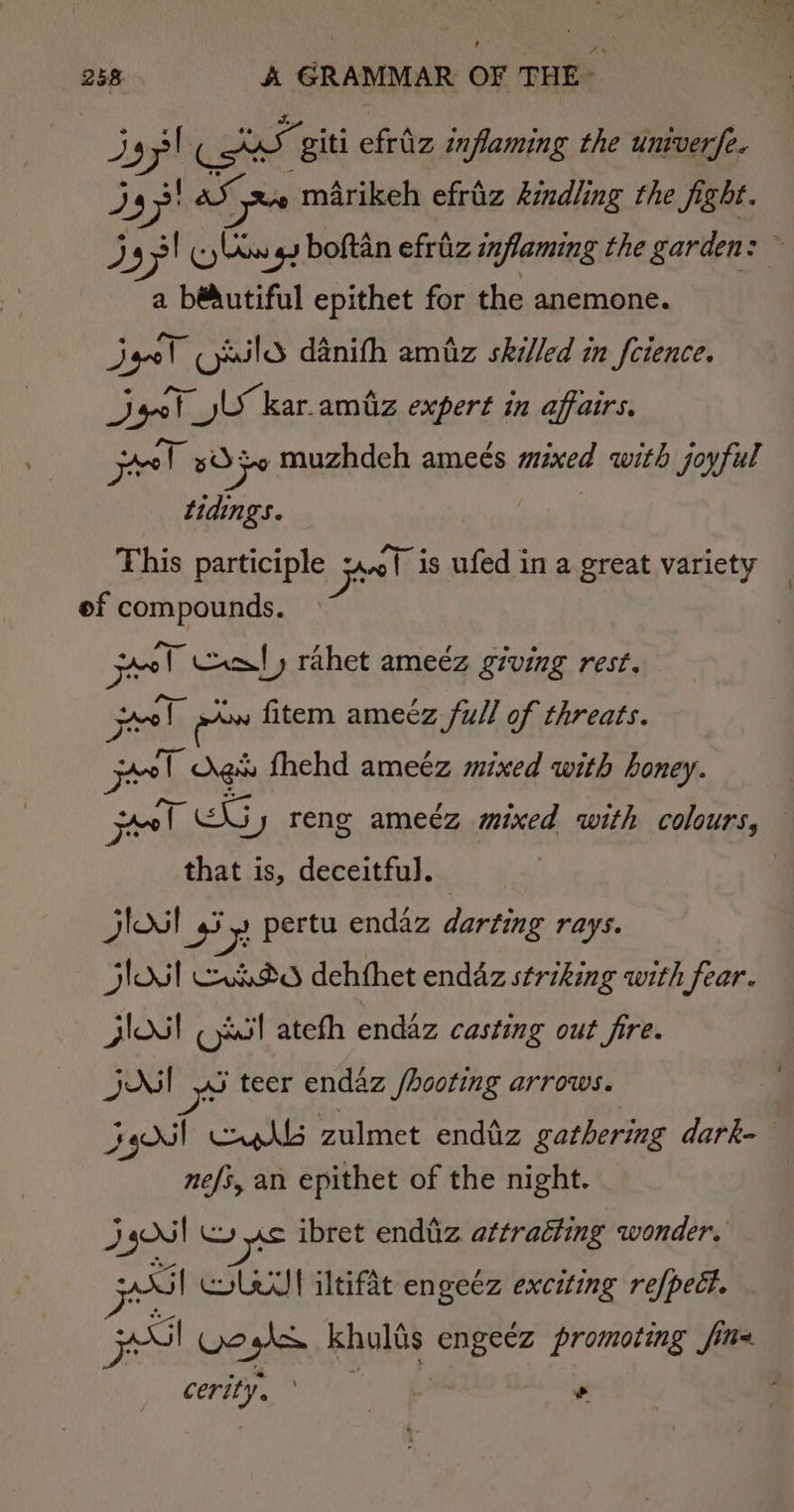 3 97! og giti efriz inflaming the univer fe. 4 )g&gt; AS re marikeh efriz kindling the fight. D8 jy! (yw gy boftan efriz inflaming the garden: a bédutiful epithet for the anemone. dye! cyaild danith amiiz skilled in feience. Deel. yl kar. amtiz expert in affairs. pel BO Fo muzhdeh ameés mined with joyful tidings. This participle pel is ufed in a great variety ef compounds. jer Cxal, rahet ameéz giving rest. Feel aw fitem ameéz full of threats. boat gs fhehd ameez mixed with honey. el Ths jy reng ameéz mixed with colours, — that is, deceitful. jloul iy) pertu endaz darting rays. jlOsl xed dehthet endaz striking with fear. Jlosl Oxsl ateth enddz casting out fire. jul yS teer endaz /hooting arrows. Jy) Cah zulmet enduz gathering dark= nefs, an epithet of the night. JN | us ibret endiz attracting wonder, Si! Cole iltifat engeéz exciting refpedt. pte Wess khults ee promoting fi fine ole ; oe *
