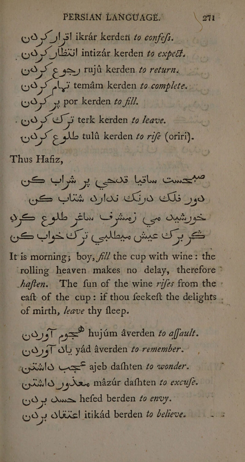 God Jil ikrar kerdeti to confe/s. (yo Sa lel intizdr kerden to expeét. | athe soot ruju kerden. to return, Cyd Se 5 temdm kerden to. complete. Wyo os op. Por kerden to fill. (Wo Se cS 5 terk kerden fo /eave. Wo © pb tula kerden fo r ki (oriri). Thus Hafiz, pS GIS hy See Lole Gos” eek olan dei aA It is morning; boy, /// the cup with wine: the rolling heaven. makes no delay, therefore ” haften. The fun of the wine rifes from the : eaft of the cup: if thou feekeft the delights . of mirth, /eave thy fleep. 4 wos a= hujim Averden fo affault. HOygT OL yad averden to remember. eprilO Vex® ajeb dathten to wonder. Epld_y j pNIe mazir dafhten fo excufe. (0 y Owe hefed berden #0 envy. GO 2 Sais! itikad berden to beheve. — .. 5