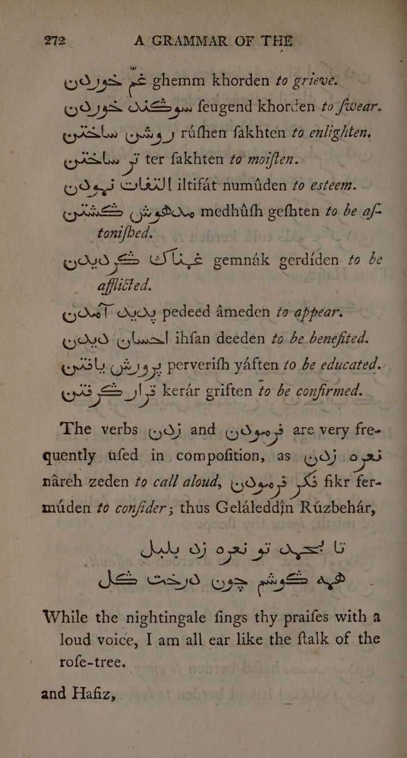 Ky) 1g a ghemm khorden ¢o grieve: Wy DJG OAKES gn feu gend khorden fo ) fwear. gpribe Epis y rufhen fakhten 2 enlighten. epackbn z ter fakhten to mozften. WOes SL iltifatnumtiden to esteem. Ben (yhOu. medhifh go to be af- tonifbed. (yO \ STL Ul se gemndak gerdiden to be afflicted. : KyOel OYOU pedeed ameden ta init 7 (OVO CyLoal ihfan deeden Zo be benefited. ep Gy 27 perverifh yaften to be educated. Coe Vi 7 Is kerar griften to be confirmed. The verbs (dj and (yd 40 op are very free quently ufed in compofition, as Gros) 0 nareh zeden fo call aloud, Wye? SS fikr fer- mitden ¢o confider; thus Gelaleddin Ruzbehar, Kwy d) opis = Gy eset 39&gt; pi ao While the nightingale fings thy praifes with 2 loud voice, I am all ear like the ftalk of the rofe-tree. and Hafiz,