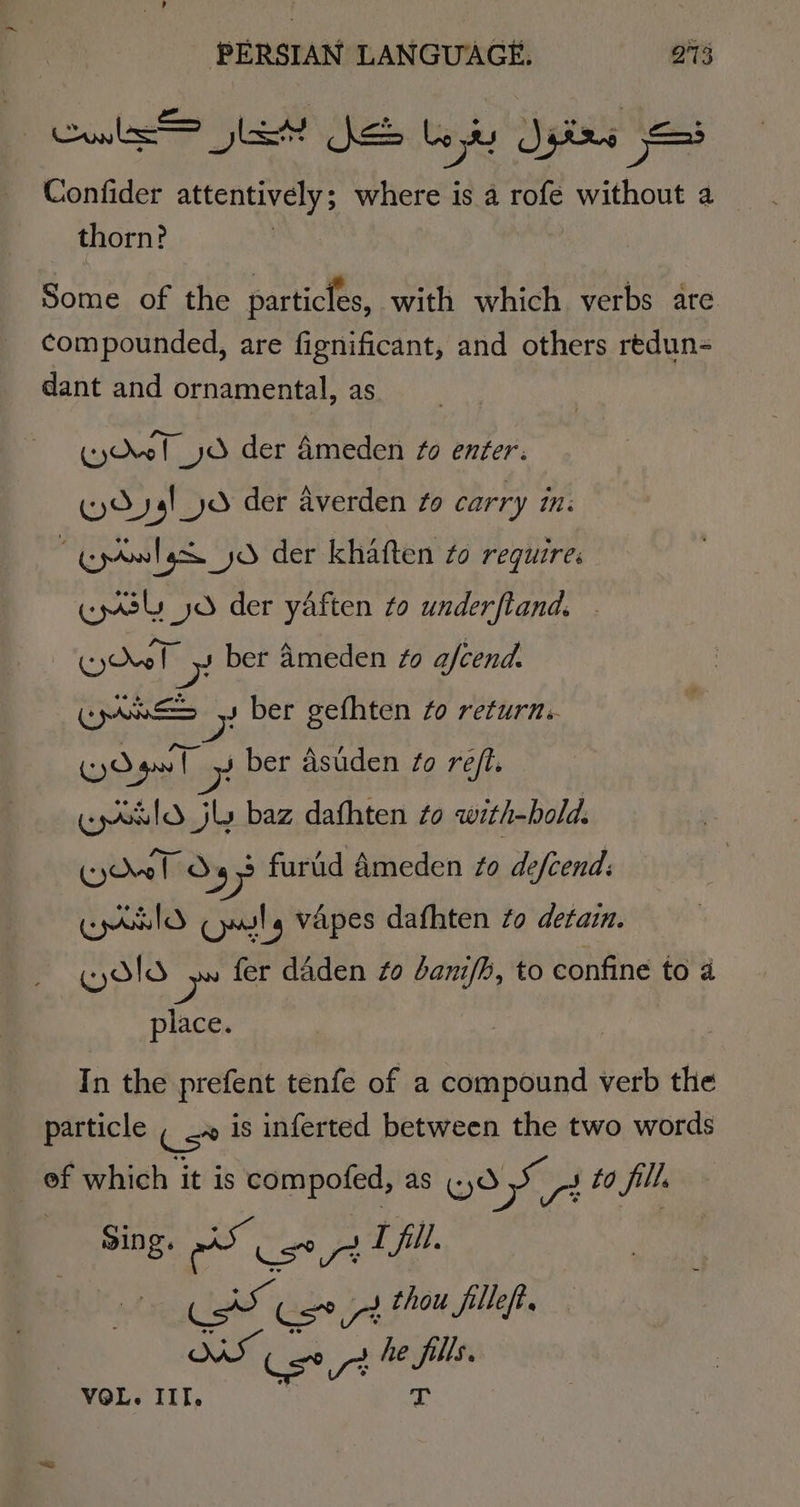 Col Beas Ke Le oy 5 Jiirs — Confider attentively; in ba is 2 rofe without a _ thorn? Some of the particles, with which verbs are compounded, are fignificant, and others redun- dant and ornamental, as (yQvof yd der Ameden fo enter. (y4!_yd der averden Zo carry in: “Gpoalgd yo der khaften to require. cps jd der yaften to underftand. Cy dol e ber Ameden #0 afcend. Ce x ber gefhten fo return. Gyo Y ga | 7 ber asuden fo ref. | cpoeld_jly baz dafhten to with-hold. Kw! Oo s +7 furid Ameden to defcend: CIO Cals vapes dafhten Zo detain. WAld &gt;» fer daden fo dani/b, to confine to 4 place. In the prefent tenfe of a compound verb the particle ( &lt;» is inferted between the two words of which it is compofed, as cd 55 4 ta fills Sing, AS oe L fill. eet cst thou filleft. WS Cee he nie VOL. IIT.