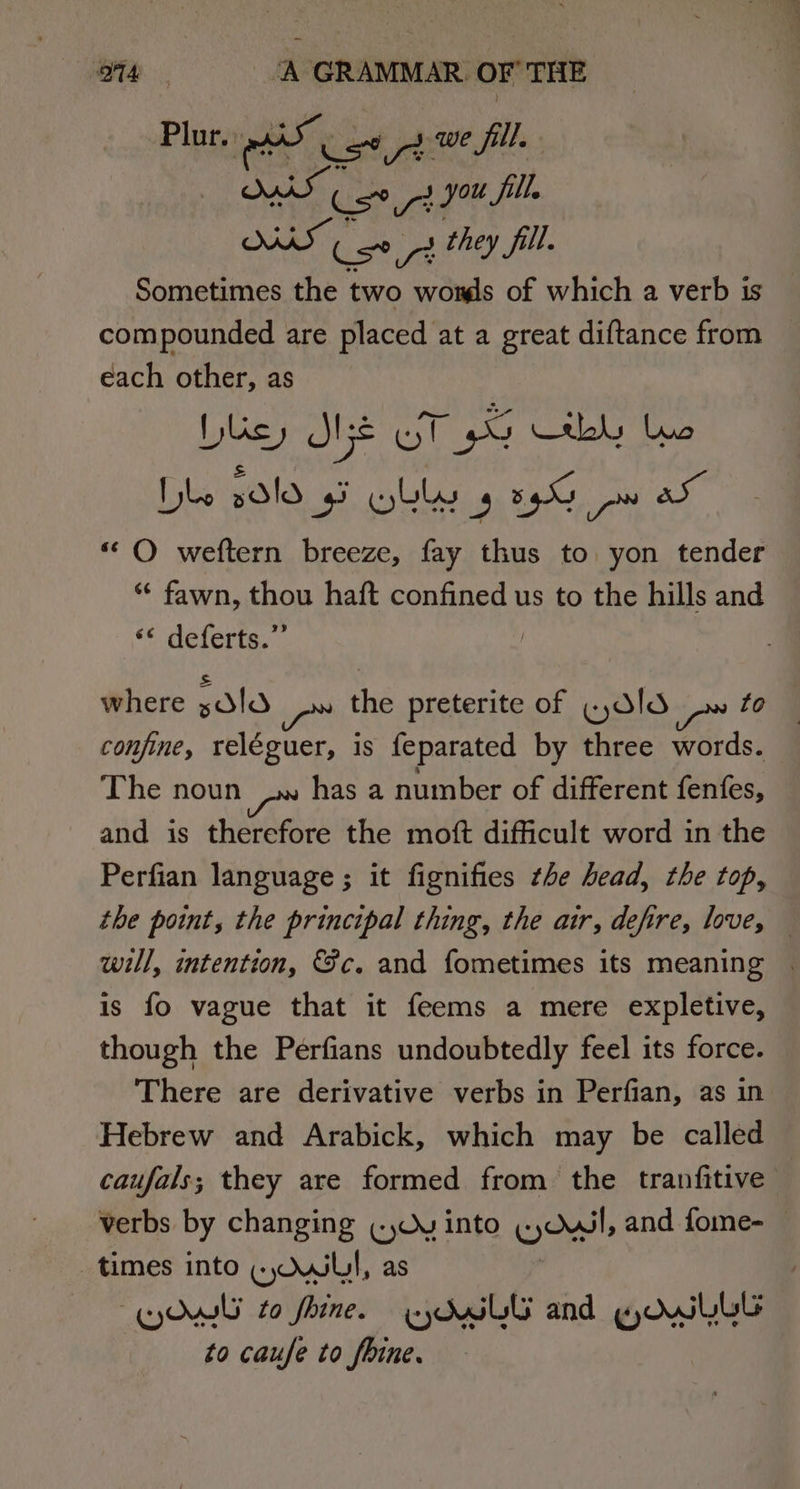 omy ‘A GRAMMAR OFTHE Plurs Ai ust pt we fill. | AS as ise a you fill. SARS Csi they fill. Sometimes the two womls of which a verb is compounded are placed at a great diftance from each other, as busy Mi oT py hy bye Ibe 2d!d 43 Wlby 4 5G pw aX ‘““O weftern breeze, fay thus to yon tender ** fawn, thou haft confined us to the hills and ‘* delerte. | where Old rm the preterite of «,d!d confine, reléguer, is feparated by three words. The noun has a number of different fenfes, and is therefore the moft difficult word in the Perfian language ; it fignifies the head, the top, the point, the principal thing, the air, defire, love, will, intention, &amp;c. and fometimes its meaning | is fo vague that it feems a mere expletive, though the Perfians undoubtedly feel its force. There are derivative verbs in Perfian, as in Hebrew and Arabick, which may be called caufals,; they are formed from the tranfitive verbs by changing (Wy into wont, and fome- times into «uw, as Ow to fine. eyduLG and KoOwlLbl to caufe to fbine.