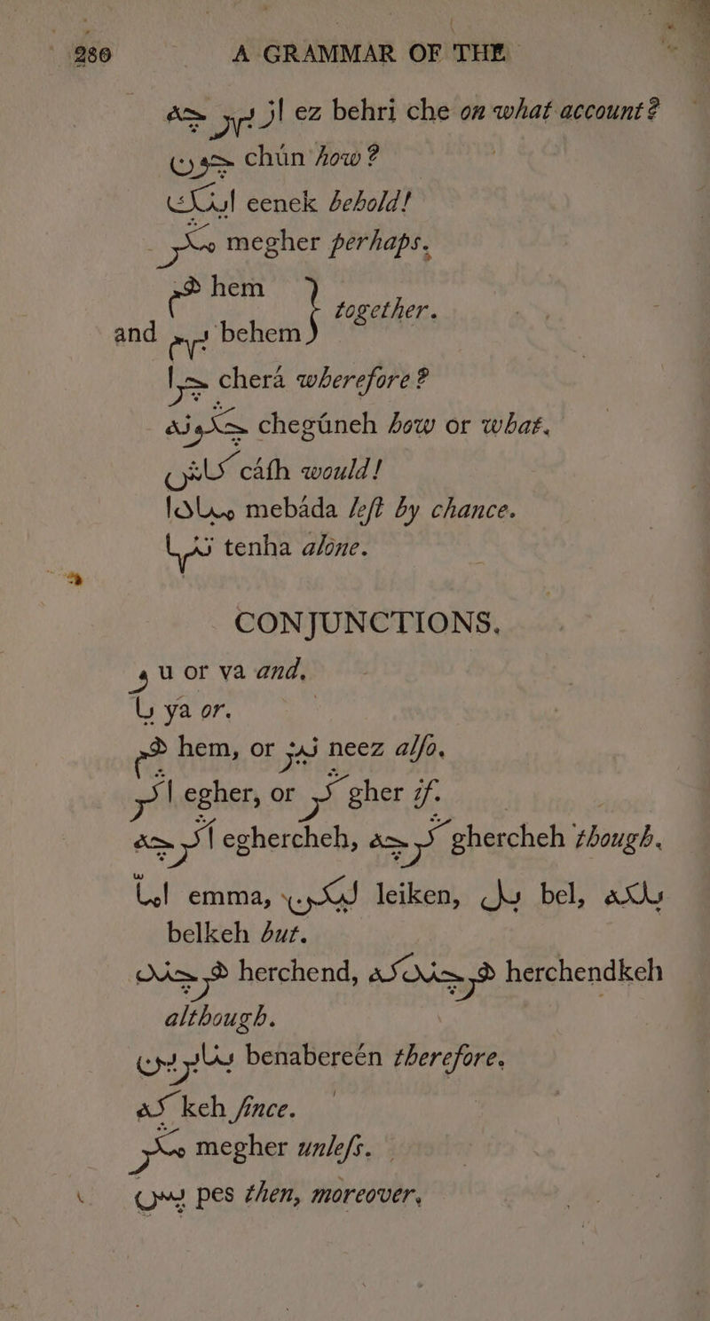 &amp;&gt; 5-7! ez behri che on what account? (ys chun how ? Gee eenek behold! ye megher perhaps. eilg ; together. and 7 ‘behem | os chera wherefore ? a iS chegtneh ow or what. (ol cAth would ! folie mebada /eft by chance. LA tenha alone. CONJUNCTIONS. gu or va and, Uy ya or. hem, or +4j neez alfa, a | egher, or see gher 7. cm ‘| eghercheh, am = ghercheh ary Ul emma, s Gees leiken, hy bel, au belkeh but. | ep herchend, aS d= herchendkeh although. | cas benabereén therefore, aS keh fince. ~ megher unle/s. \ OM pes then, moreover,