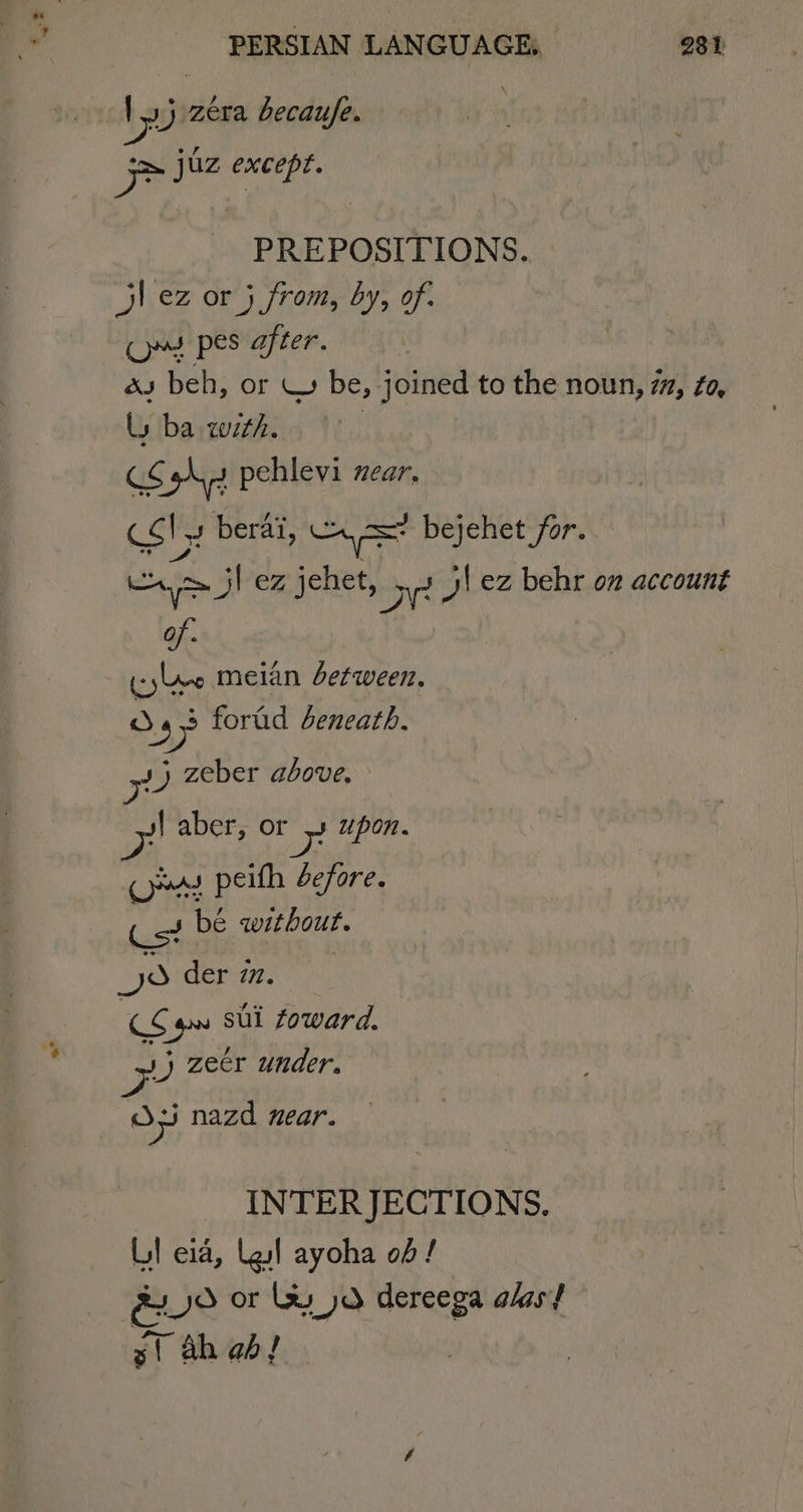 Vj era becaufe. | &gt; juz except. PREPOSITIONS. jl ez or 5 from, by, of. Ooms pes after. as beh, or \ be, joined to the noun, 7, Zo, Ly ba with. : CS hy pehlevi zear, cst J berai, n= bejehet for. a jl ez jehet, Bie yi ez behr on account of (yee meian between, ay yy forad beneath. J) zeber above. s| aber, or yt upon. omy peifh before. Cs? bé without. JS der 77. &lt;o sul foward, zx zeer under. ra) 35 nazd near. INTERJECTIONS, LI eia, Lgl ayoha of! gxO OF lus yd dereega alas} 5st ah ab!