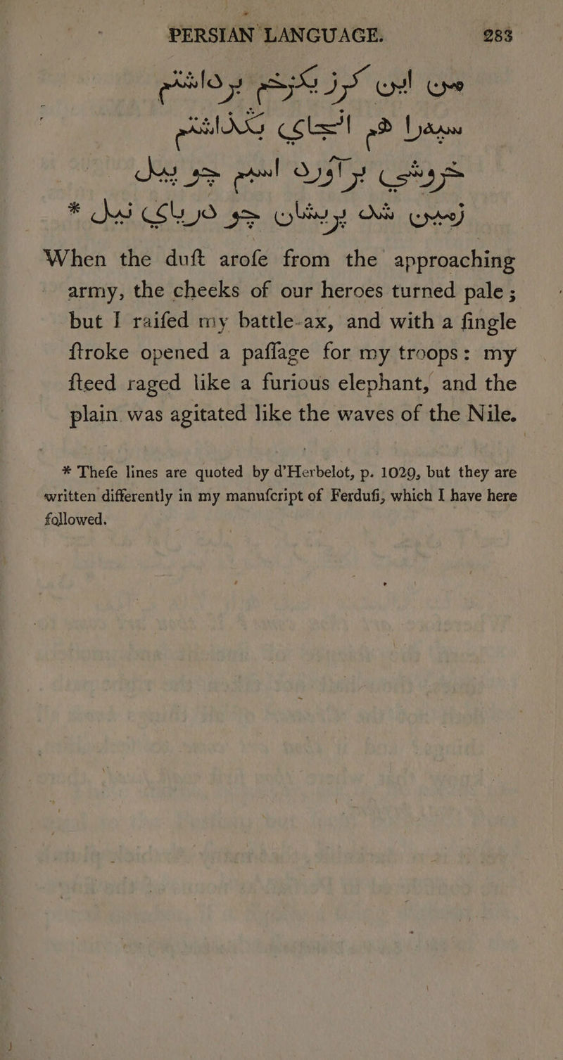 gies ES IS cul Om emis cole he base When the duft arofe from the gaa army, the cheeks of our heroes turned pale ; but I raifed my battle-ax, and with a fingle ftroke opened a paflage for my troops: my fteed raged like a furious elephant, and the plain was agitated like the waves of the Nile. ® Thefe lines are quoted by d’Herbelot, p. 1029, but they are «written differently in my manufcript of Ferdufi, which I have here followed.