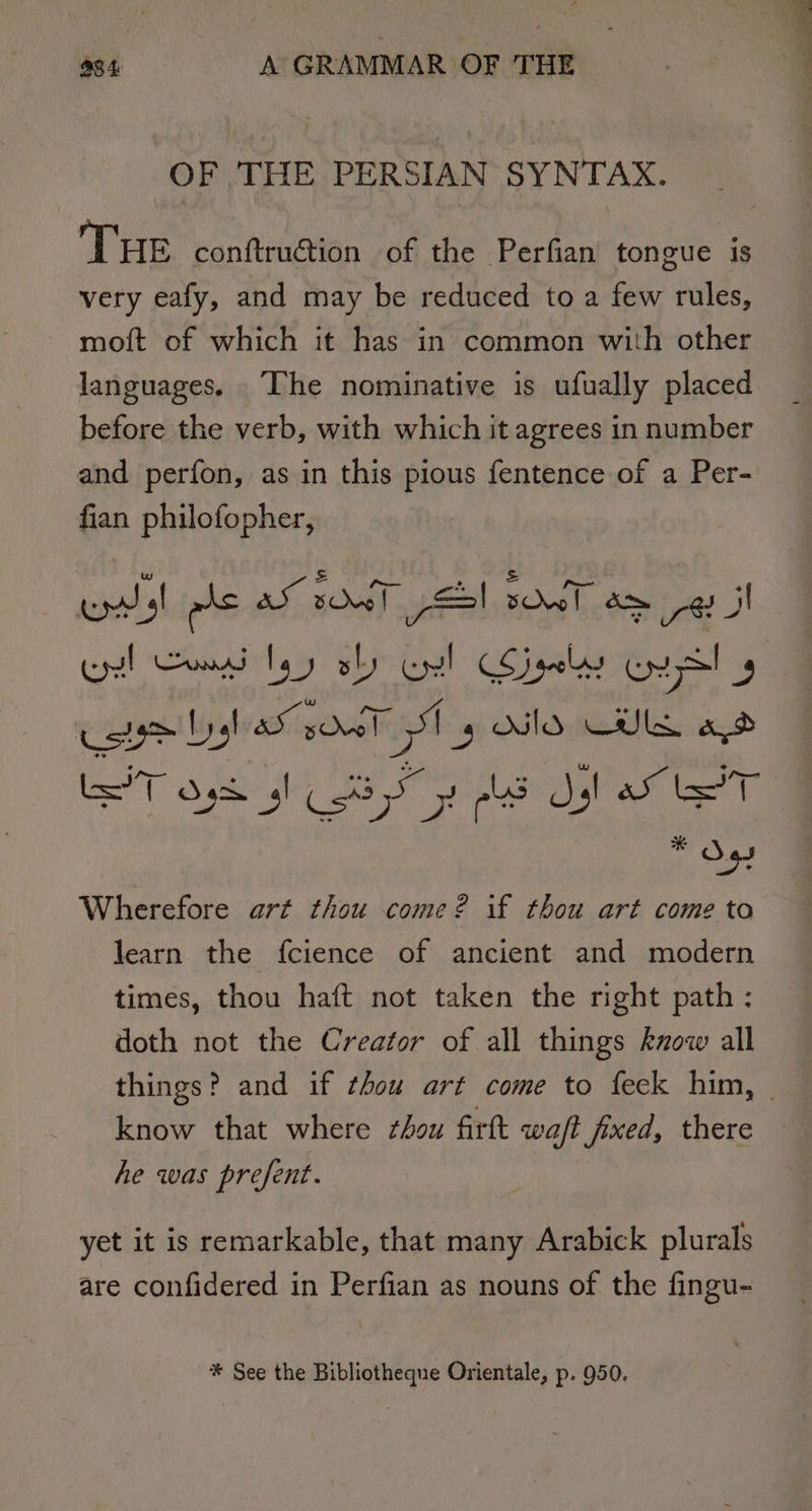 OF THE PERSIAN SYNTAX. THE conftruction of the Perfian tongue is very eafy, and may be reduced to a few rules, moft of which it has in common with other languages. The nominative is ufually placed before the verb, with which it agrees in number and perfon, as in this pious fentence of a Per- fian philofopher, wast als aS sow! SSI sve! amg! J pal SATS WT Gl set ease * ve Wherefore art thou come? if thou art come to learn the fcience of ancient and modern times, thou haft not taken the right path: doth not the Creator of all things know all know that where thou firft waft fixed, there he was prefent. yet it is remarkable, that many Arabick plurals are confidered in Perfian as nouns of the fingu- * See the Bibliotheque Orientale, p. 950.