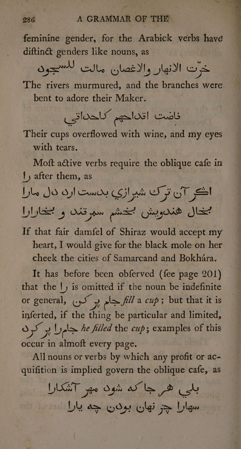feminine gender, for the Arabick verbs havé diftiné genders like nouns, as Op dbs Glass Jig! ws The rivers murmured, and the branches were. bent to adore their Maker. loa” egalos! uals Their cups overflowed with wine, and my eyes with tears. Moft active verbs require the oblique cafe in {) after them, as Lyle JO dy cody Sil oh SF OT Sl If that fair damfel of Shiraz would accept my heart, I would give for the black mole on her cheek the cities of Samarcand and Bokhara. It has before been obferved (fee page 201) that the |, is omitted if the noun be indefinite or general, ce Zz eam fila cup; but that it is inferted, if the thing be particular and limited, d a b yok he filled the cup; examples of this occur in almoft every page. All nouns or verbs by which any profit or ac- quifition is implied govern the oblique cafe, as ILET yg0 gh ao le Ob DY a&gt; Yds Uli je blew