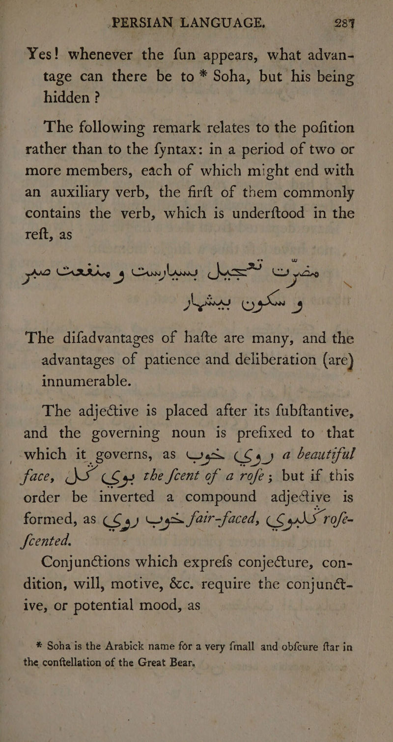 Yes! whenever the fun appears, what advan- tage can there be to * Soha, but his being hidden ? The following remark relates to the pofition rather than to the fyntax: in a period of two or more members, each of which might end with an auxiliary verb, the firft of them commonly contains the verb, which is underftood in the reft, as uw tia se 5 Contos Pow Tape Dede So 9 The difadvantages of hafte are many, and the advantages of patience and deliberation (are) : innumerable. : The adjective is placed after its fubftantive, and the governing noun is prefixed to that which it governs, as Wes (C4) @ beautiful face, aemese the fcent of a rofe; but if this order be inverted a compound adjective is formed, as CS 49) Wg fair-faced, (¢ 5 AN 1 rofe~ Scented. : Conjunétions which exprefs conje@ture, con- dition, will, motive, &amp;c. require the conjunét- ive, or potential mood, as * Soha is the Arabick name for a very {mall and obfcure ftar in the conftellation of the Great Bear,