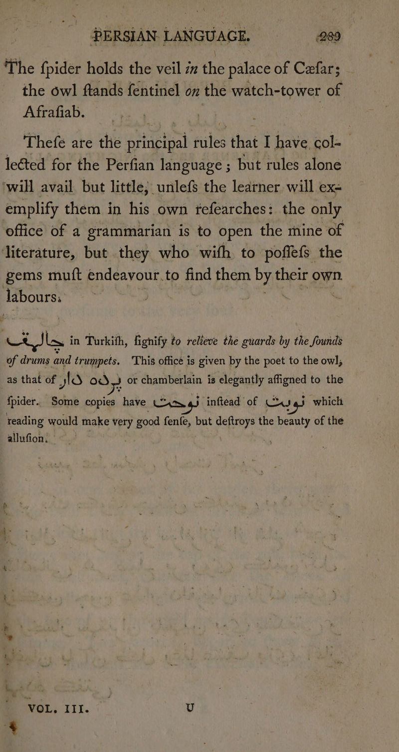 The {pider holds the veil iz the palace of Cefar; the owl ftands fentinel on the watch-tower of Afrafiab. Thefe are the Byiaeieal files that I have col- lected for the Perfian language ; but rules alone: ‘will avail but little; unlefs the learner will ex- emplify them in his own fefearches: the only office of a grammarian is to open the mine of ‘literature, but they who with to poffefs the gems mutft endeavour. to find them os their own. labours, : | a ee in Turkith, fighify to relieve the guards by the founds of drums and trumpets. ‘This officé is given by the poet to the ow], _as that of yld = or chamberlain is elegantly affigned to the {pider. Some copies have UyxX.4) inftead of us j which reading would make very good fenfe, but peer the beauty of the allufion, VOL, III. U 4