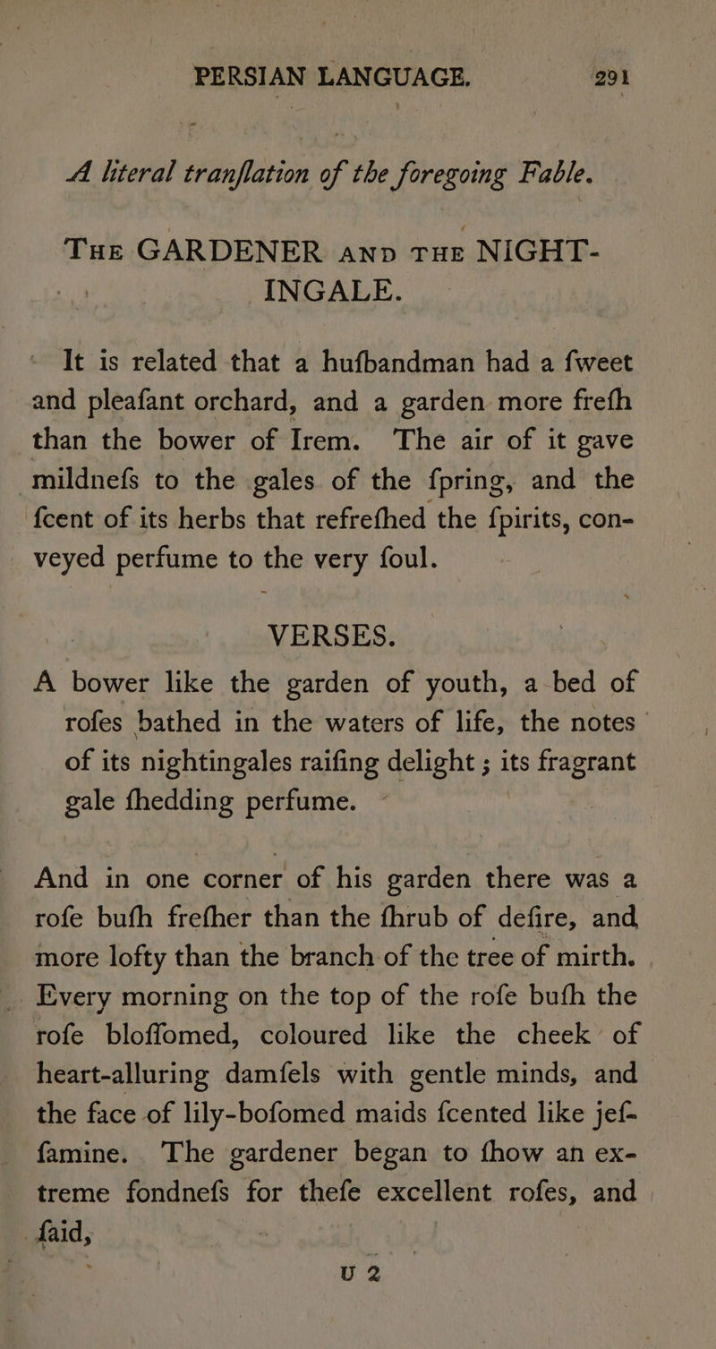 Al literal tranflation of the foregoing Fable. THe GARDENER anp THE . NIGHT- INGALE. It is related that a hufbandman had a fweet and pleafant orchard, and a garden more freth than the bower of Irem. The air of it gave “mildnefs to the gales of the {pring, and the {cent of its herbs that refrefhed the fpirits, con- veyed perfume to the very foul. VERSES. A bower like the garden of youth, a bed of rofes bathed in the waters of life, the notes of its nightingales raifing delight ; its fragrant gale fhedding perfume. And in one corner rt of his garden there was a rofe buth frefher than the fhrub of defire, and more lofty than the branch of the tree of mirth. rofe bloffomed, coloured like the cheek of heart-alluring damfels with gentle minds, and the face of lily-bofomed maids {cented like jef- famine. The gardener began to fhow an ex- treme fondnefs for thefe excellent rofes, and | faid, ! U 2