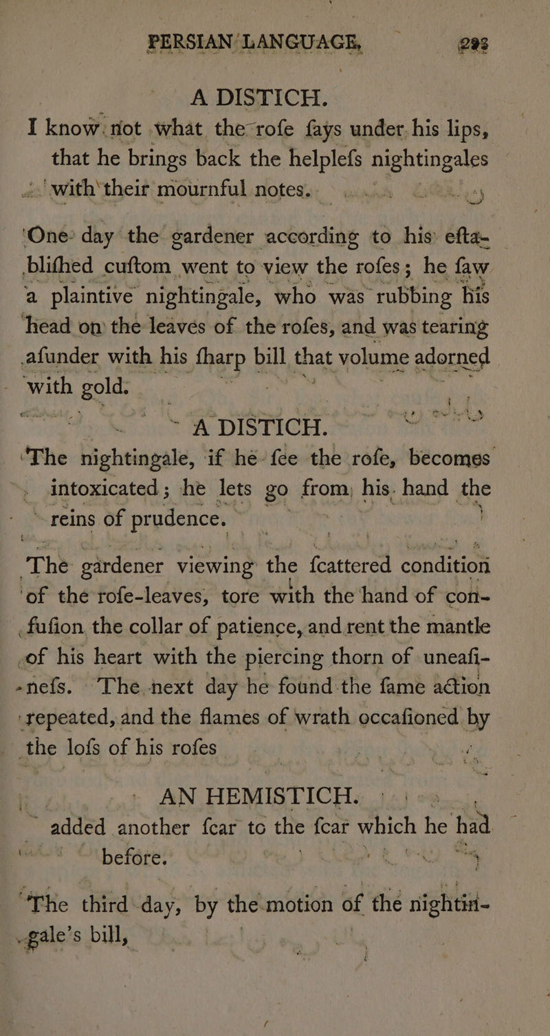 A DISTICH. I know. not what therofe {ays under. his lips, that he brings back the helplefs i sr “with their mournful TOLER sy. &gt; uid “4 Sa) ‘One: day the gardener according to his efta- — blithed ete went to view the rofes ; he faw a plaintive nightingale, who was “rubbing Ais ‘head on the leaves of the rofes, and was tearing funder with his fharp bill fhe volume adorned ; with h gold. | | , ? $ ean ae. Nog?’ ~ ‘A DISTICH. ‘The nightingale, if he fee the rofe, becomes getcacatad; he lets go from, his, hand dhe reins of pr udence. The gardener viewing the fnteren cencuicn ‘of the rofe- leaves, tore with the hand of con- ; fufion, the collar of patience, and rent the mantle _of his heart with the piercing thorn of uneafi- -nefs. The next day he found the fame aétion ‘repeated, and the flames of wrath occafioned by he lofs of his rofes ii AN HEMISTICH. 2 , added another fear tc the fear which he had ; before. Di .¢ ee ‘Phe third day, by the motion of the nightiH- Pete s bill,