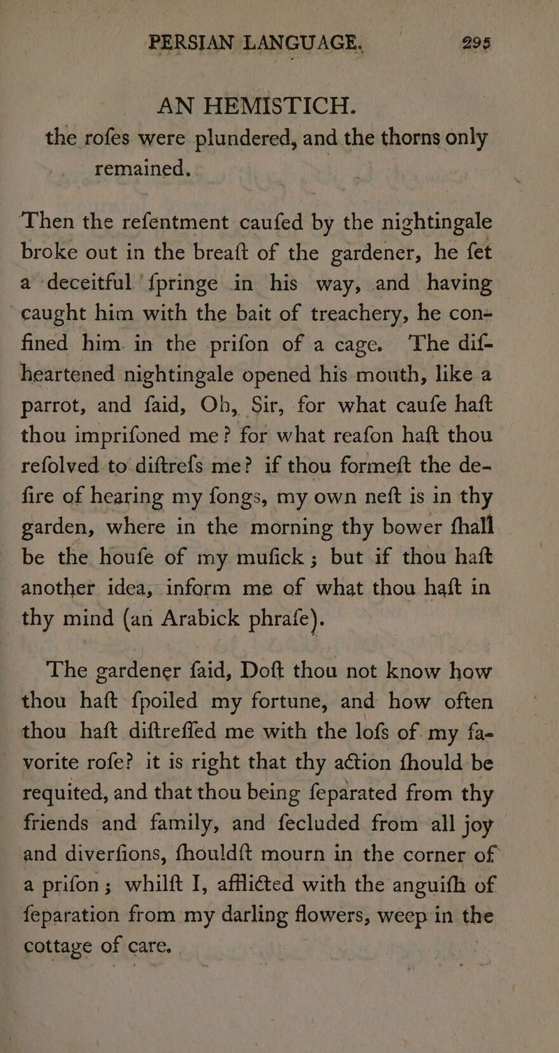 AN HEMISTICH. | the rofes were plundered, and the thorns only remained, | Then the hate caufed . the nightingale broke out in the breaft of the gardener, he fet a deceitful {pringe in his way, and having caught him with the bait of treachery, he con- fined him. in the prifon of a cage. The dif- heartened nightingale opened his mouth, like a parrot, and faid, Oh, Sir, for what caufe haft thou imprifoned me? for what reafon haft thou refolved to diftrefs me? if thou formeft the de- fire of hearing my fongs, my own nett is in thy garden, where in the morning thy bower thall be the houfe of my mufick; but if thou haft another idea, inform me of what thou haft in _ thy mind (an Arabick phrafe). The gardener faid, Doft thou not know how thou haft f{poiled my fortune, and how often thou haft diftreffed me with the lofs of my fa- vorite rofe? it is right that thy action fhould be requited, and that thou being feparated from thy friends and family, and fecluded from all joy and diverfions, fhould{t mourn in the corner of a prifon; whilft I, affli@ed with the anguith of feparation from my darling flowers, weep in the cottage of care,