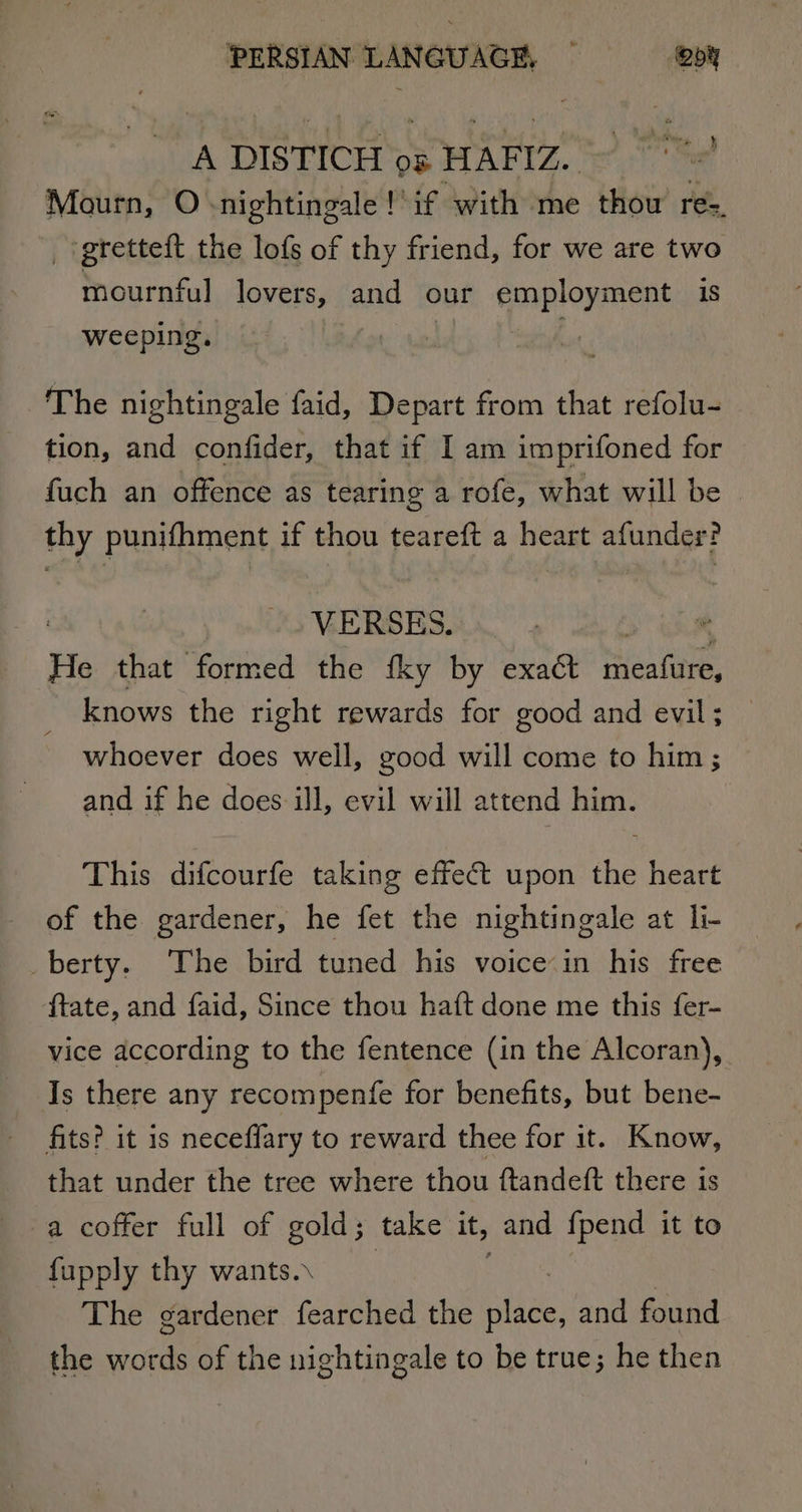 A DISTICH os HAFIZ. Te! Mourn, O nightingale !'if with me thou res. _ gretteft the lofs of thy friend, for we are two mournful lovers, and our cnployment 18 weeping. . The nightingale faid, Depart from that refolu- tion, and confider, that if I am imprifoned for fuch an offence as tearing a rofe, what will be thy punifhment if thou teareft a heart afunder? VERSES. é He that formed the fky by exact sealiNe, knows the right rewards for good and evil; — whoever does well, good will come to him ; and if he does ill, evil will attend him. This difcourfe taking effect upon the heart of the gardener, he fet the nightingale at li- vberty. ‘The .bird tuned his voice in his free ftate, and faid, Since thou haft done me this fer- vice according to the fentence (in the Alcoran), Is there any recompenfe for benefits, but bene- fits? it is neceflary to reward thee for it. Know, that under the tree where thou ftandeft there is a coffer full of gold; take it, and {pend it to fupply thy wants.\ The gardener fearched the atlee. and found the words of the nightingale to be true; he then
